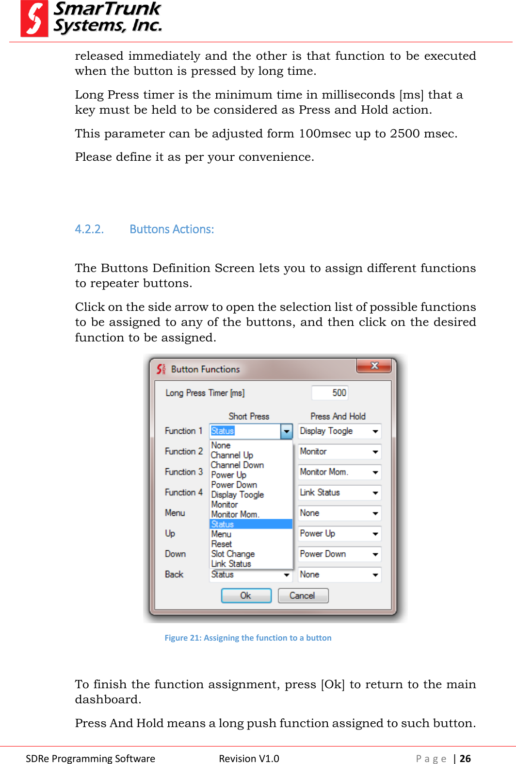  SDRe Programming Software Revision V1.0 P a g e  | 26  released immediately and the other is that function to be executed when the button is pressed by long time. Long Press timer is the minimum time in milliseconds [ms] that a key must be held to be considered as Press and Hold action. This parameter can be adjusted form 100msec up to 2500 msec. Please define it as per your convenience.   4.2.2. Buttons Actions:  The Buttons Definition Screen lets you to assign different functions to repeater buttons. Click on the side arrow to open the selection list of possible functions to be assigned to any of the buttons, and then click on the desired function to be assigned.  Figure 21: Assigning the function to a button  To finish the function assignment, press [Ok] to return to the main dashboard. Press And Hold means a long push function assigned to such button. 