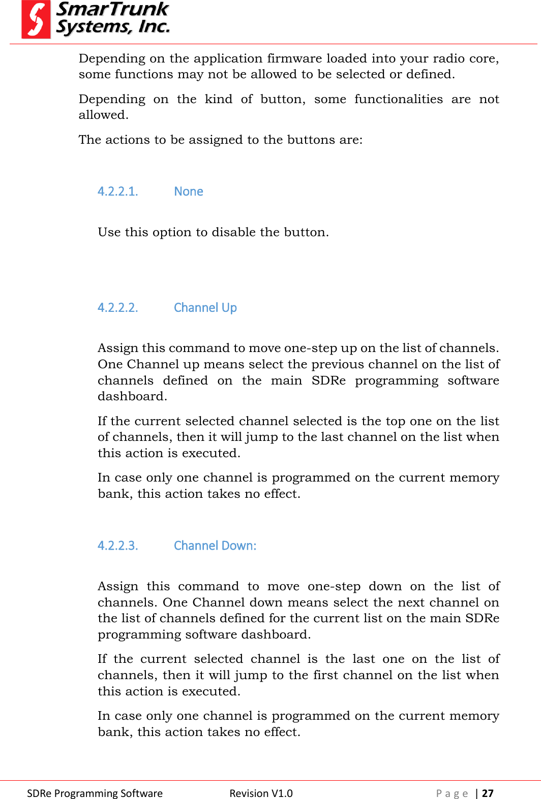  SDRe Programming Software Revision V1.0 P a g e  | 27  Depending on the application firmware loaded into your radio core, some functions may not be allowed to be selected or defined. Depending  on  the  kind  of  button,  some  functionalities  are  not allowed. The actions to be assigned to the buttons are:  4.2.2.1. None  Use this option to disable the button.   4.2.2.2. Channel Up  Assign this command to move one-step up on the list of channels. One Channel up means select the previous channel on the list of channels  defined  on  the  main  SDRe  programming  software dashboard. If the current selected channel selected is the top one on the list of channels, then it will jump to the last channel on the list when this action is executed. In case only one channel is programmed on the current memory bank, this action takes no effect.   4.2.2.3. Channel Down:  Assign  this  command  to  move  one-step  down  on  the  list  of channels. One Channel down means select the next channel on the list of channels defined for the current list on the main SDRe programming software dashboard. If  the  current  selected  channel  is  the  last  one  on  the  list  of channels, then it will jump to the first channel on the list when this action is executed. In case only one channel is programmed on the current memory bank, this action takes no effect.   