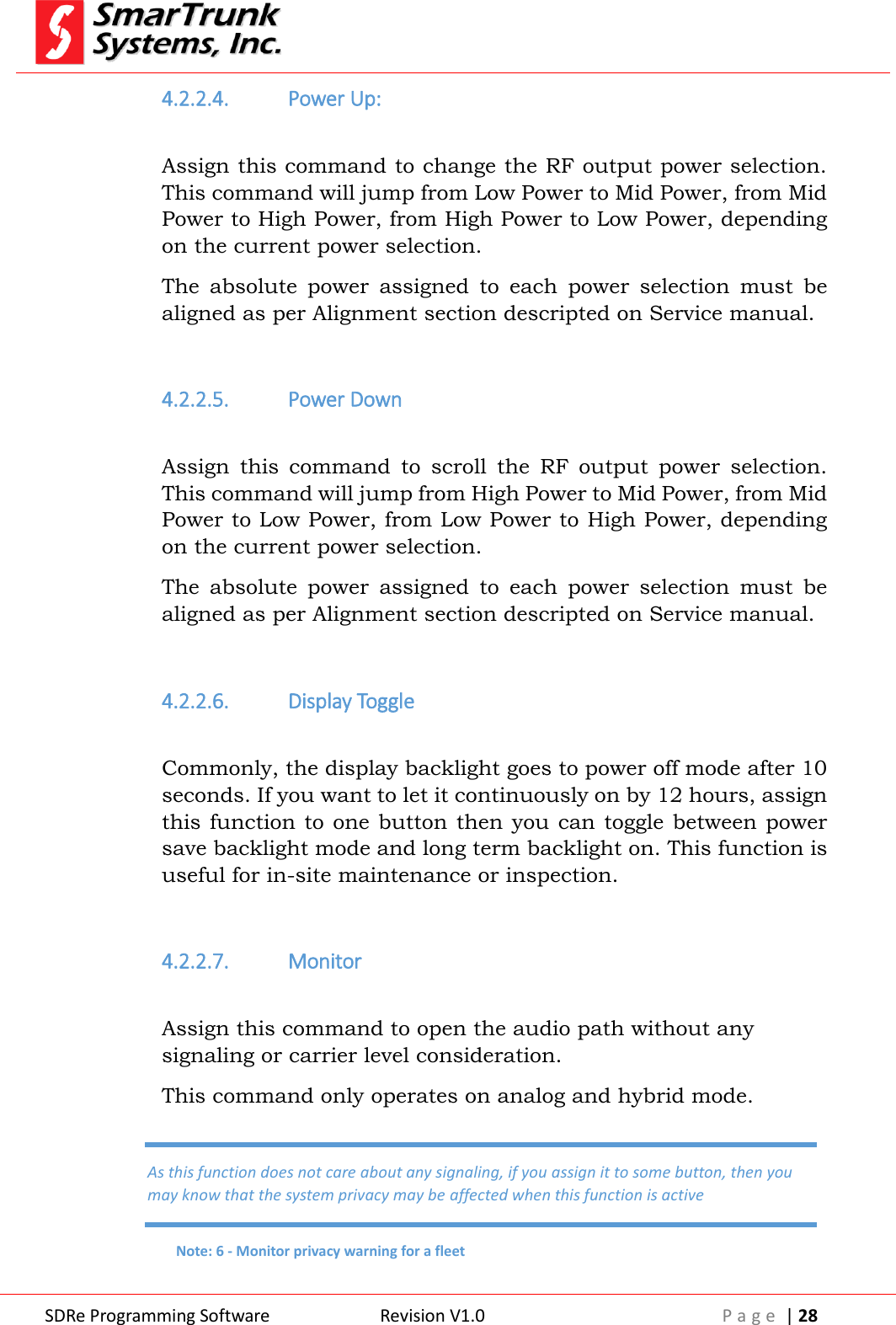  SDRe Programming Software Revision V1.0 P a g e  | 28  4.2.2.4. Power Up:  Assign this command to change the RF output power selection. This command will jump from Low Power to Mid Power, from Mid Power to High Power, from High Power to Low Power, depending on the current power selection. The  absolute  power  assigned  to  each  power  selection  must  be aligned as per Alignment section descripted on Service manual.  4.2.2.5. Power Down  Assign  this  command  to  scroll  the  RF  output  power  selection. This command will jump from High Power to Mid Power, from Mid Power to Low Power, from Low Power to High Power, depending on the current power selection. The  absolute  power  assigned  to  each  power  selection  must  be aligned as per Alignment section descripted on Service manual.  4.2.2.6. Display Toggle  Commonly, the display backlight goes to power off mode after 10 seconds. If you want to let it continuously on by 12 hours, assign this function  to  one button then you can toggle between power save backlight mode and long term backlight on. This function is useful for in-site maintenance or inspection.  4.2.2.7. Monitor  Assign this command to open the audio path without any signaling or carrier level consideration. This command only operates on analog and hybrid mode. As this function does not care about any signaling, if you assign it to some button, then you may know that the system privacy may be affected when this function is active Note: 6 - Monitor privacy warning for a fleet 