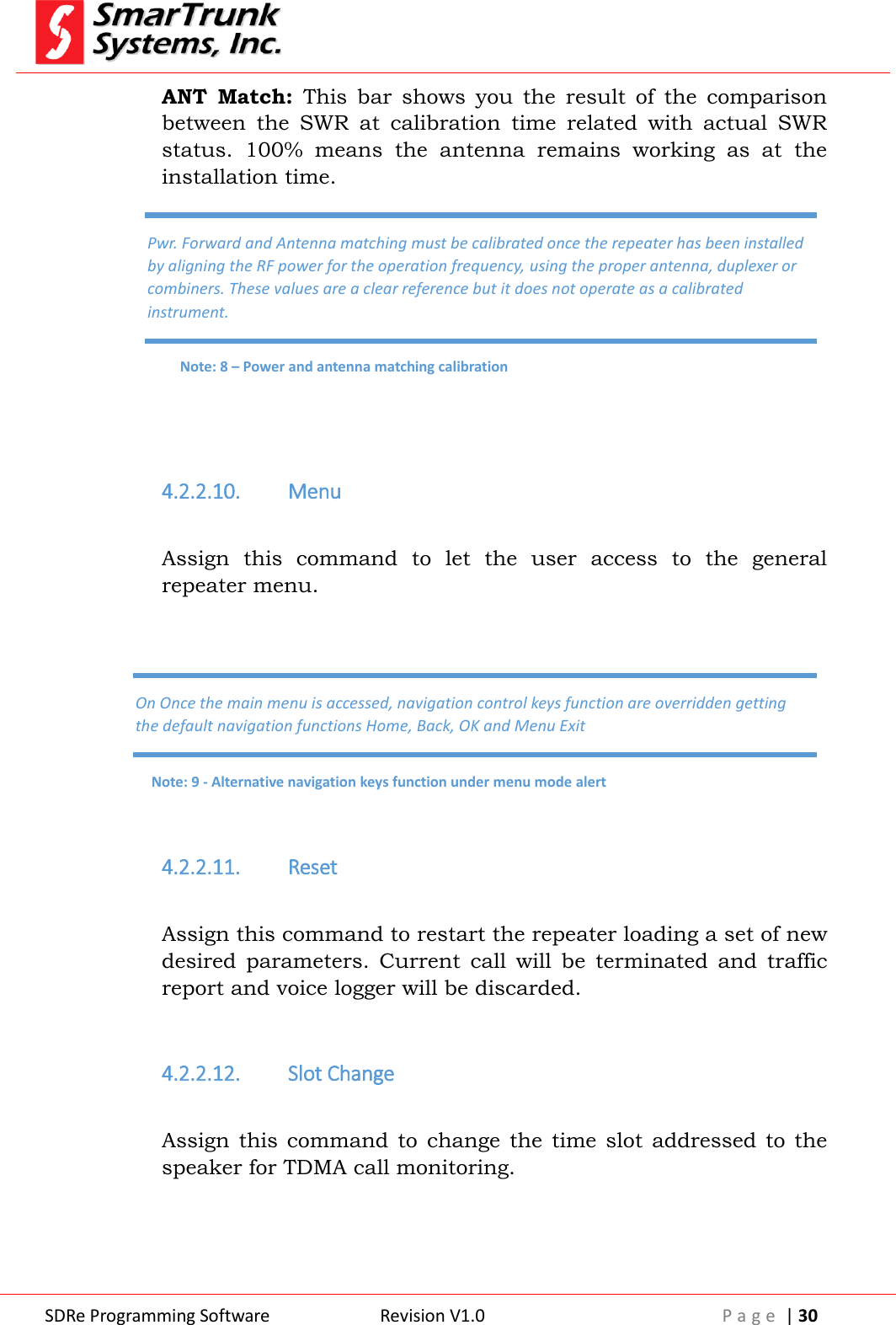  SDRe Programming Software Revision V1.0 P a g e  | 30  ANT  Match:  This  bar  shows  you  the  result  of  the  comparison between  the  SWR  at  calibration  time  related  with  actual  SWR status.  100%  means  the  antenna  remains  working  as  at  the installation time.    4.2.2.10. Menu  Assign  this  command  to  let  the  user  access  to  the  general repeater menu.    4.2.2.11. Reset  Assign this command to restart the repeater loading a set of new desired  parameters.  Current  call  will  be  terminated  and  traffic report and voice logger will be discarded.  4.2.2.12. Slot Change  Assign  this  command  to  change  the  time slot  addressed  to  the speaker for TDMA call monitoring.  Pwr. Forward and Antenna matching must be calibrated once the repeater has been installed by aligning the RF power for the operation frequency, using the proper antenna, duplexer or combiners. These values are a clear reference but it does not operate as a calibrated instrument. Note: 8 &ndash; Power and antenna matching calibration On Once the main menu is accessed, navigation control keys function are overridden getting the default navigation functions Home, Back, OK and Menu Exit Note: 9 - Alternative navigation keys function under menu mode alert 