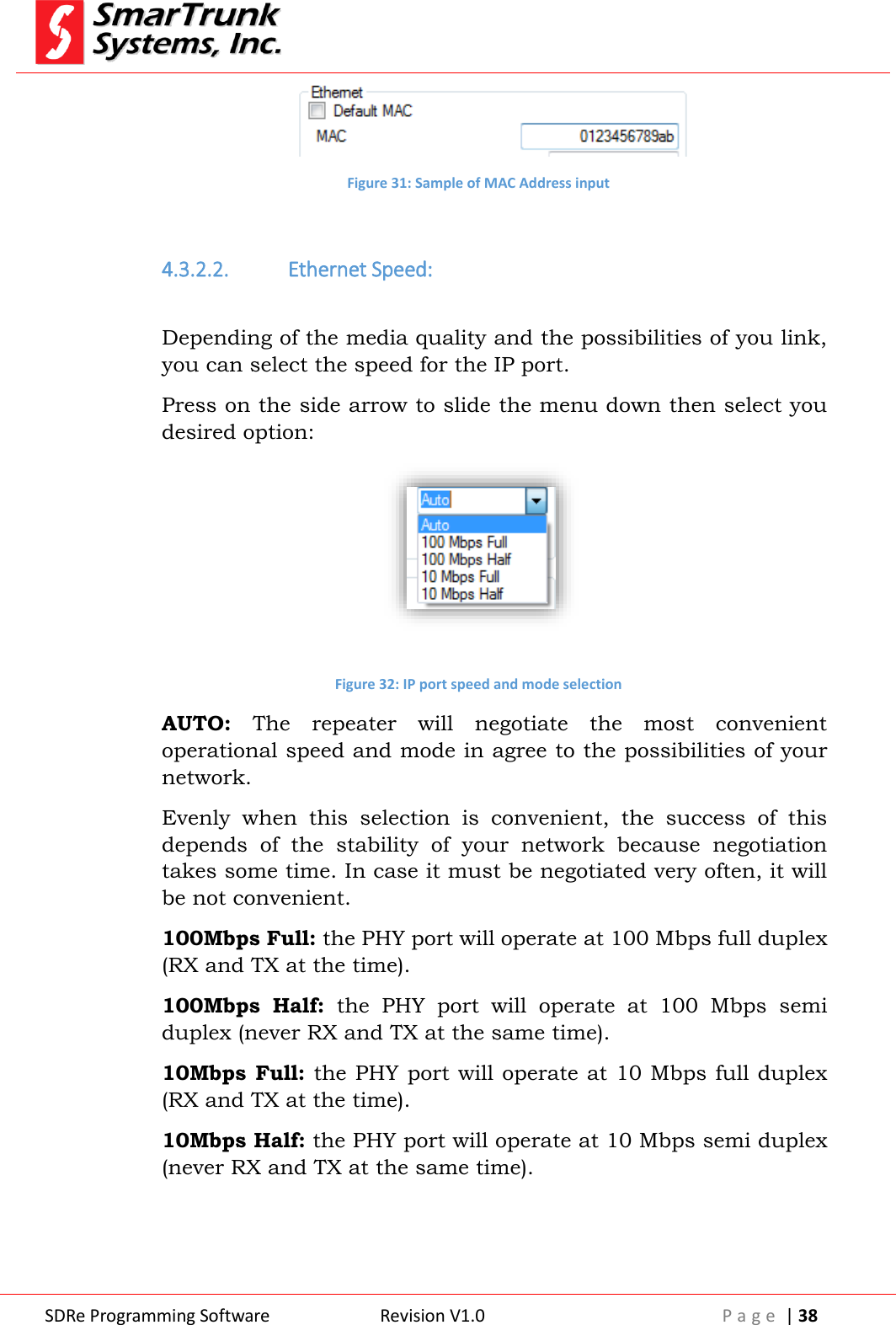  SDRe Programming Software Revision V1.0 P a g e  | 38   Figure 31: Sample of MAC Address input  4.3.2.2. Ethernet Speed:  Depending of the media quality and the possibilities of you link, you can select the speed for the IP port. Press on the side arrow to slide the menu down then select you desired option:   Figure 32: IP port speed and mode selection AUTO:  The  repeater  will  negotiate  the  most  convenient operational speed and mode in agree to the possibilities of your network.  Evenly  when  this  selection  is  convenient,  the  success  of  this depends  of  the  stability  of  your  network  because  negotiation takes some time. In case it must be negotiated very often, it will be not convenient. 100Mbps Full: the PHY port will operate at 100 Mbps full duplex (RX and TX at the time). 100Mbps  Half:  the  PHY  port  will  operate  at  100  Mbps  semi duplex (never RX and TX at the same time). 10Mbps Full: the PHY port will operate at 10 Mbps full duplex (RX and TX at the time). 10Mbps Half: the PHY port will operate at 10 Mbps semi duplex (never RX and TX at the same time).  