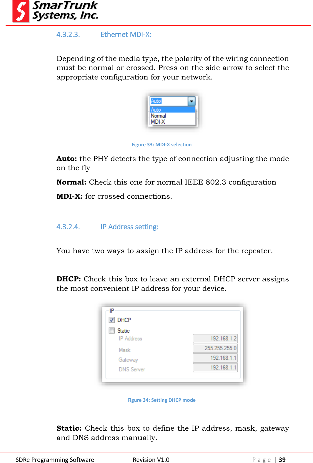  SDRe Programming Software Revision V1.0 P a g e  | 39  4.3.2.3. Ethernet MDI-X:  Depending of the media type, the polarity of the wiring connection must be normal or crossed. Press on the side arrow to select the appropriate configuration for your network.  Figure 33: MDI-X selection Auto: the PHY detects the type of connection adjusting the mode on the fly Normal: Check this one for normal IEEE 802.3 configuration MDI-X: for crossed connections.    4.3.2.4. IP Address setting:  You have two ways to assign the IP address for the repeater.  DHCP: Check this box to leave an external DHCP server assigns the most convenient IP address for your device.  Figure 34: Setting DHCP mode  Static: Check this box to define the IP address, mask, gateway and DNS address manually. 