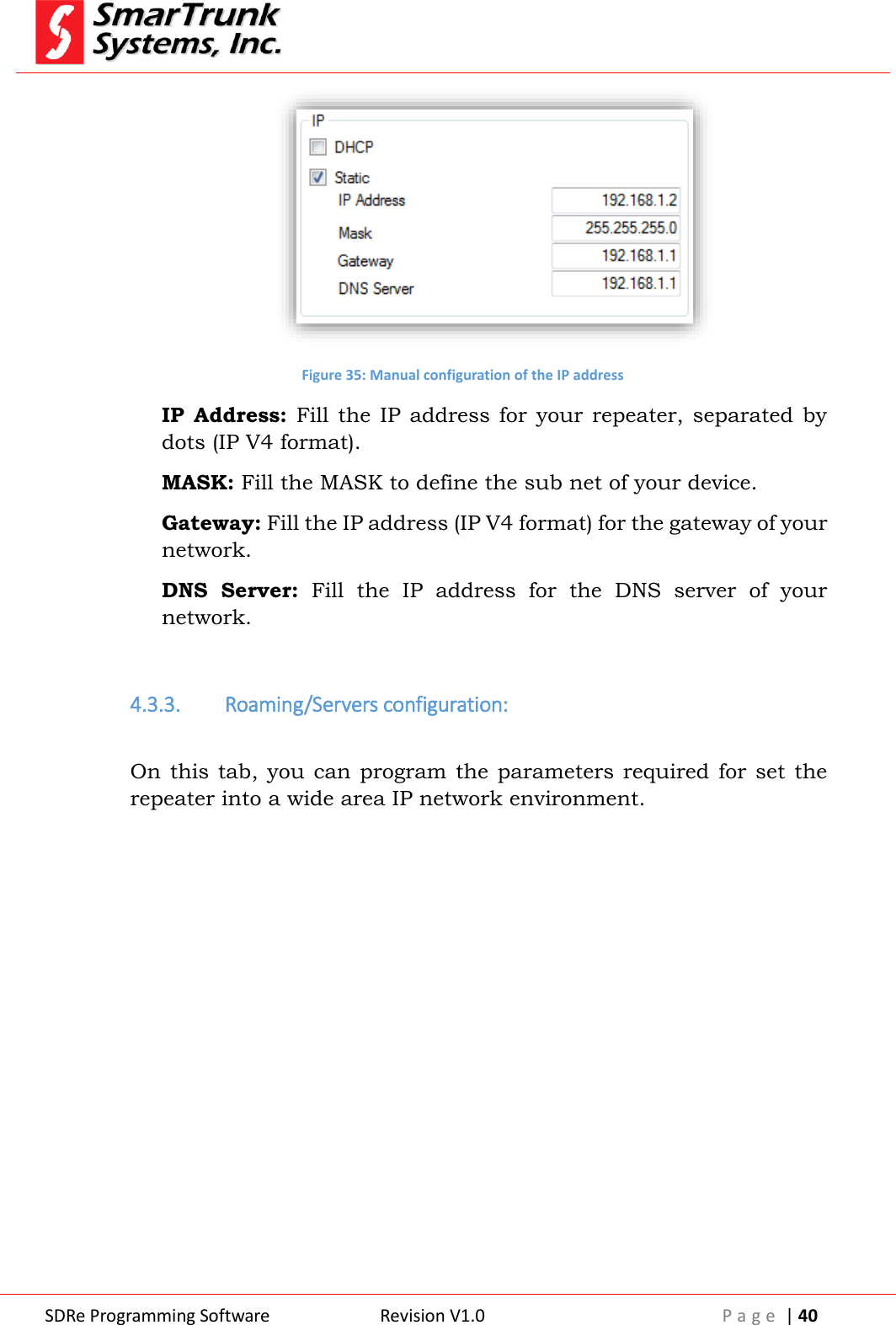 SDRe Programming Software Revision V1.0 P a g e  | 40   Figure 35: Manual configuration of the IP address IP  Address:  Fill  the  IP  address  for  your repeater,  separated  by dots (IP V4 format). MASK: Fill the MASK to define the sub net of your device. Gateway: Fill the IP address (IP V4 format) for the gateway of your network. DNS  Server:  Fill  the  IP  address  for  the  DNS  server  of  your network.  4.3.3. Roaming/Servers configuration:  On this tab, you  can  program the  parameters required for set  the repeater into a wide area IP network environment.  