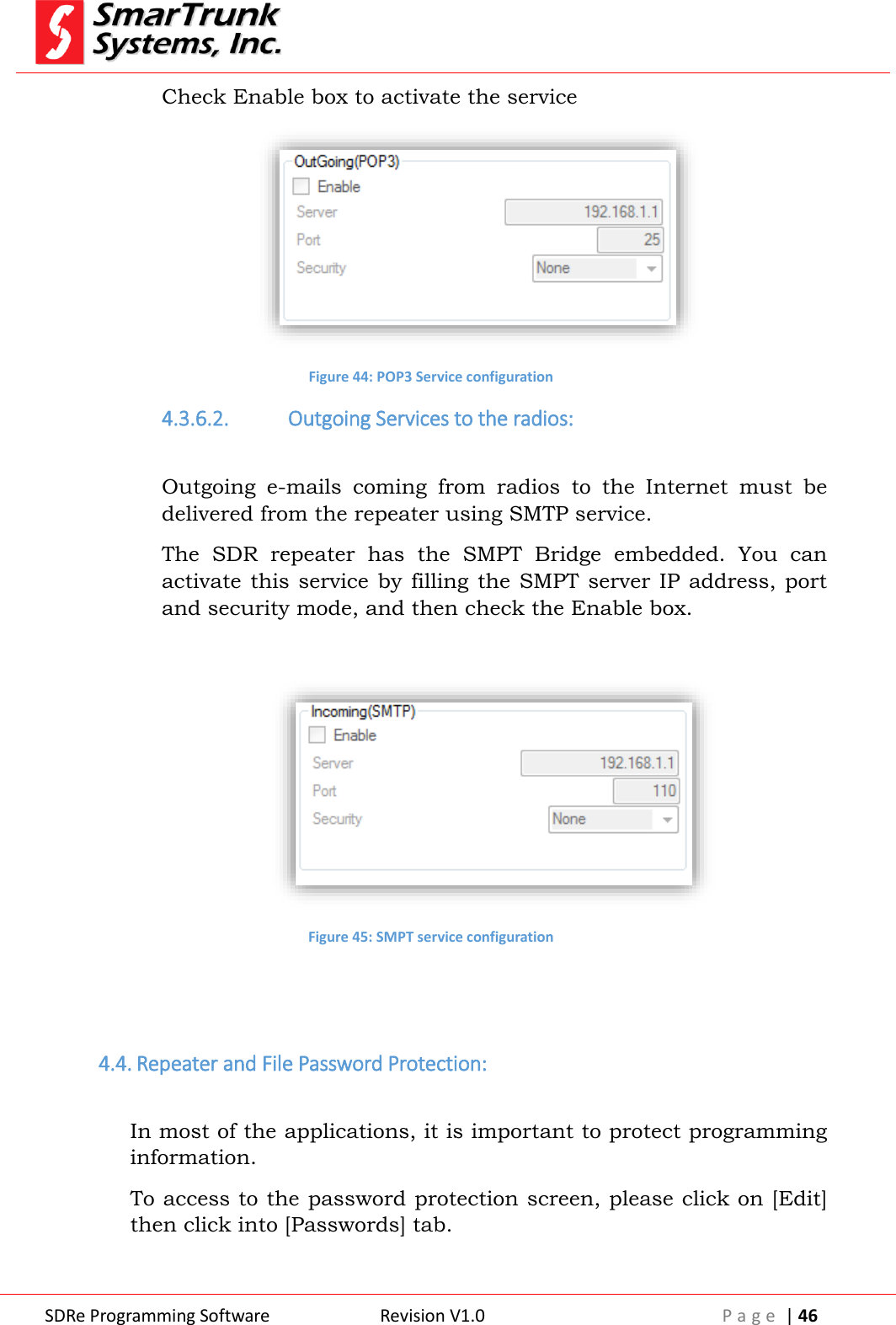  SDRe Programming Software Revision V1.0 P a g e  | 46  Check Enable box to activate the service  Figure 44: POP3 Service configuration 4.3.6.2. Outgoing Services to the radios:  Outgoing  e-mails  coming  from  radios  to  the  Internet  must  be delivered from the repeater using SMTP service. The  SDR  repeater  has  the  SMPT  Bridge  embedded.  You  can activate this service  by filling  the SMPT  server IP address,  port and security mode, and then check the Enable box.   Figure 45: SMPT service configuration   4.4. Repeater and File Password Protection:  In most of the applications, it is important to protect programming information. To access to the password protection screen, please click on [Edit] then click into [Passwords] tab.  