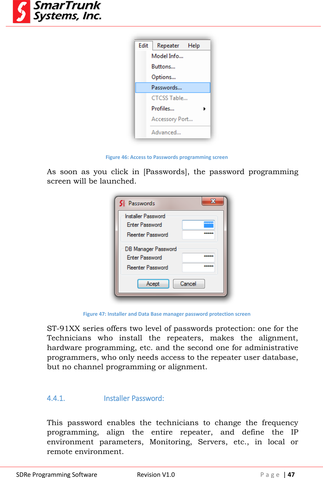 SDRe Programming Software Revision V1.0 P a g e  | 47   Figure 46: Access to Passwords programming screen As  soon  as  you  click  in  [Passwords],  the  password  programming screen will be launched.  Figure 47: Installer and Data Base manager password protection screen ST-91XX series offers two level of passwords protection: one for the Technicians  who  install  the  repeaters,  makes  the  alignment, hardware programming, etc. and the second one for administrative programmers, who only needs access to the repeater user database, but no channel programming or alignment.  4.4.1.  Installer Password:  This  password  enables  the  technicians  to  change  the  frequency programming,  align  the  entire  repeater,  and  define  the  IP environment  parameters,  Monitoring,  Servers,  etc.,  in  local  or remote environment. 