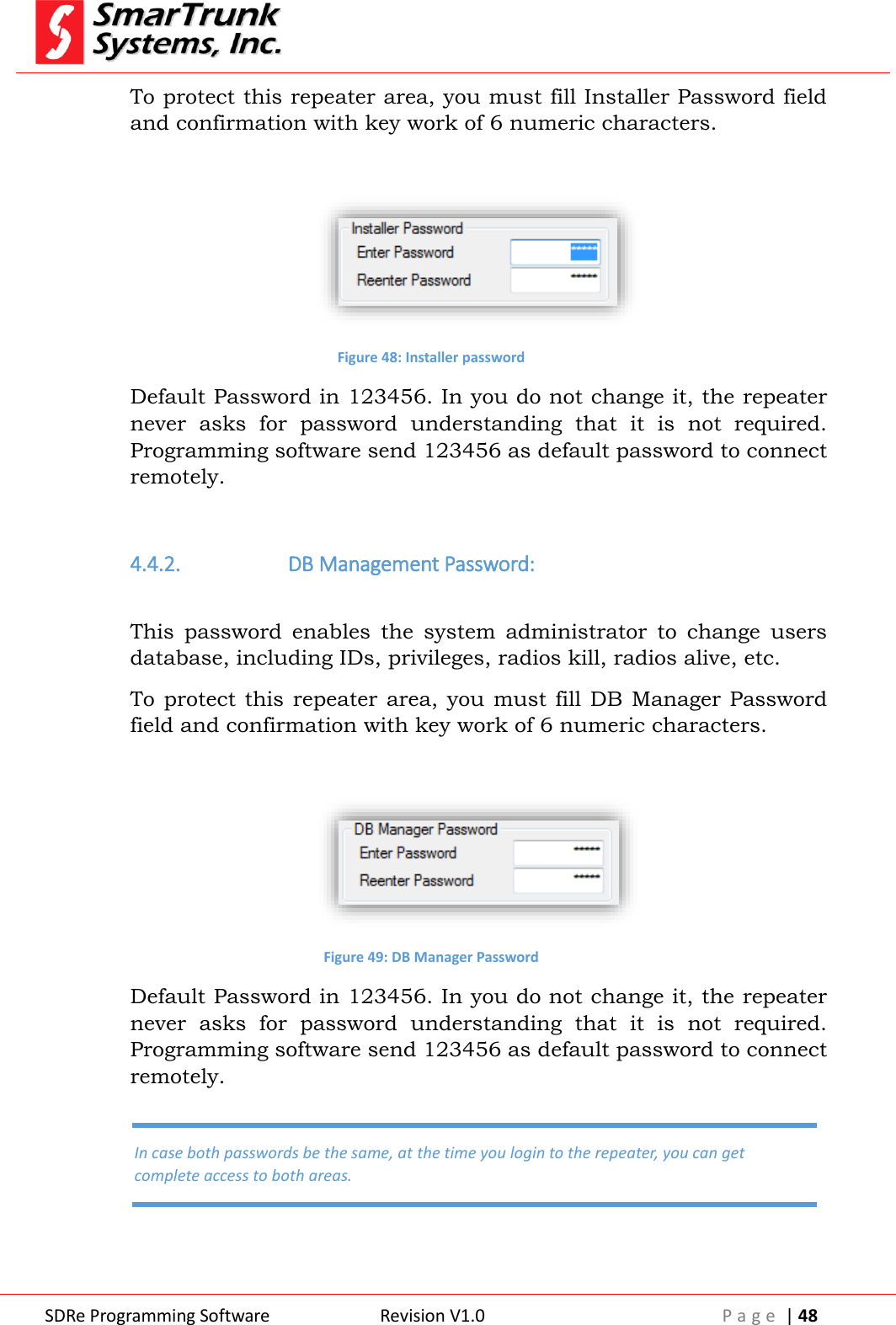  SDRe Programming Software Revision V1.0 P a g e  | 48  To protect this repeater area, you must fill Installer Password field and confirmation with key work of 6 numeric characters.   Figure 48: Installer password Default Password in 123456. In you do not change it, the repeater never  asks  for  password  understanding  that  it  is  not  required. Programming software send 123456 as default password to connect remotely.  4.4.2.  DB Management Password:  This  password  enables  the  system  administrator  to  change  users database, including IDs, privileges, radios kill, radios alive, etc. To protect  this repeater  area, you  must fill  DB Manager Password field and confirmation with key work of 6 numeric characters.   Figure 49: DB Manager Password Default Password in 123456. In you do not change it, the repeater never  asks  for  password  understanding  that  it  is  not  required. Programming software send 123456 as default password to connect remotely.  In case both passwords be the same, at the time you login to the repeater, you can get complete access to both areas. 