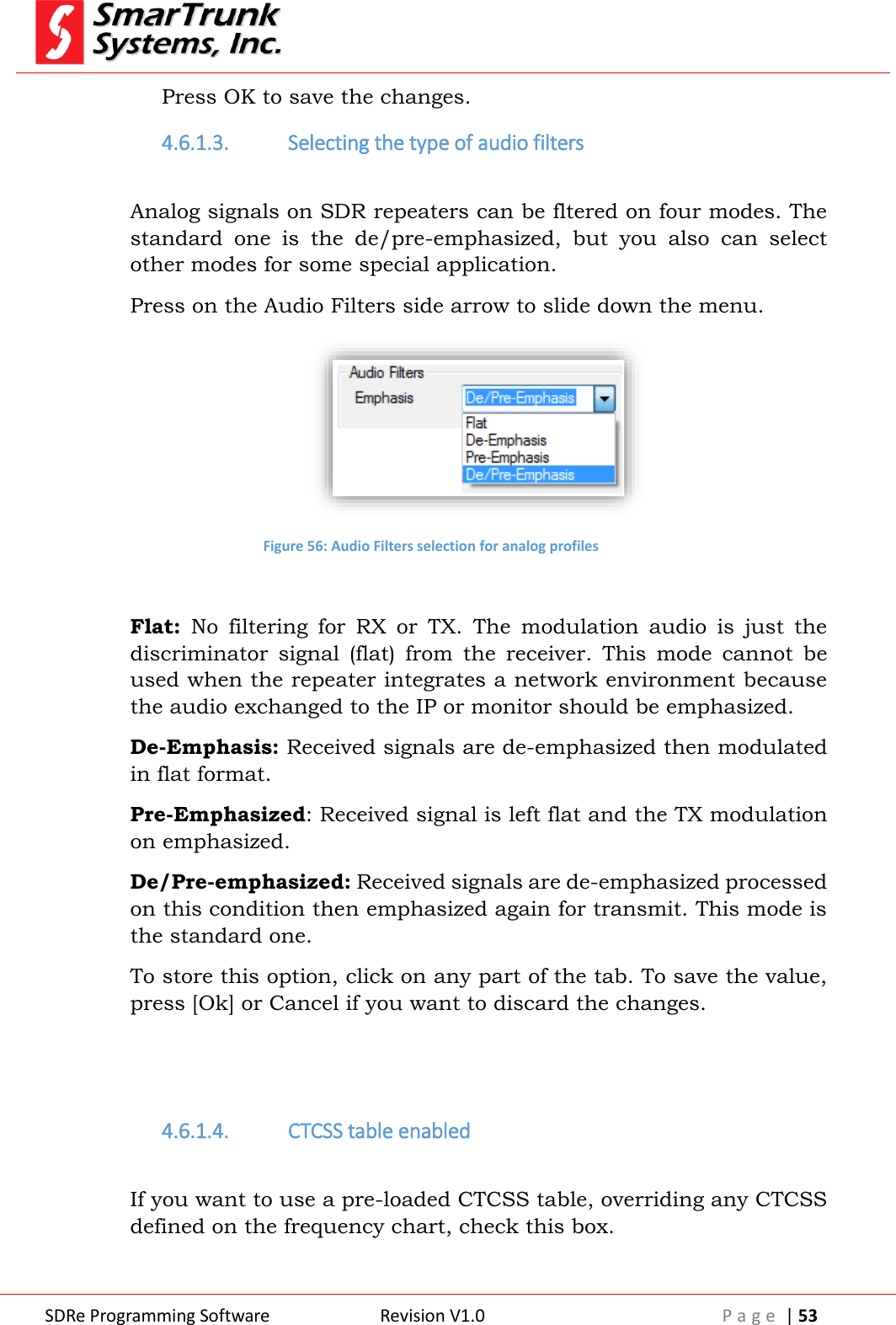  SDRe Programming Software Revision V1.0 P a g e  | 53  Press OK to save the changes. 4.6.1.3. Selecting the type of audio filters  Analog signals on SDR repeaters can be fltered on four modes. The standard  one  is  the  de/pre-emphasized,  but  you  also  can  select other modes for some special application. Press on the Audio Filters side arrow to slide down the menu.  Figure 56: Audio Filters selection for analog profiles  Flat:  No  filtering  for  RX  or  TX.  The  modulation  audio  is  just  the discriminator  signal  (flat)  from  the  receiver.  This  mode  cannot  be used when the repeater integrates a network environment because the audio exchanged to the IP or monitor should be emphasized. De-Emphasis: Received signals are de-emphasized then modulated in flat format. Pre-Emphasized: Received signal is left flat and the TX modulation on emphasized. De/Pre-emphasized: Received signals are de-emphasized processed on this condition then emphasized again for transmit. This mode is the standard one. To store this option, click on any part of the tab. To save the value, press [Ok] or Cancel if you want to discard the changes.   4.6.1.4. CTCSS table enabled  If you want to use a pre-loaded CTCSS table, overriding any CTCSS defined on the frequency chart, check this box. 