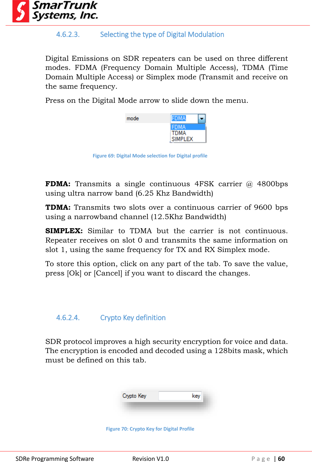  SDRe Programming Software Revision V1.0 P a g e  | 60  4.6.2.3. Selecting the type of Digital Modulation  Digital Emissions on SDR repeaters can be used on three different modes.  FDMA  (Frequency  Domain  Multiple  Access),  TDMA  (Time Domain Multiple Access) or Simplex mode (Transmit and receive on the same frequency. Press on the Digital Mode arrow to slide down the menu.  Figure 69: Digital Mode selection for Digital profile  FDMA:  Transmits  a  single  continuous  4FSK  carrier  @  4800bps using ultra narrow band (6.25 Khz Bandwidth) TDMA: Transmits two slots over a continuous carrier of 9600 bps using a narrowband channel (12.5Khz Bandwidth) SIMPLEX:  Similar  to  TDMA  but  the  carrier  is  not  continuous. Repeater receives on slot 0 and transmits the same information on slot 1, using the same frequency for TX and RX Simplex mode. To store this option, click on any part of the tab. To save the value, press [Ok] or [Cancel] if you want to discard the changes.   4.6.2.4. Crypto Key definition  SDR protocol improves a high security encryption for voice and data. The encryption is encoded and decoded using a 128bits mask, which must be defined on this tab.   Figure 70: Crypto Key for Digital Profile  