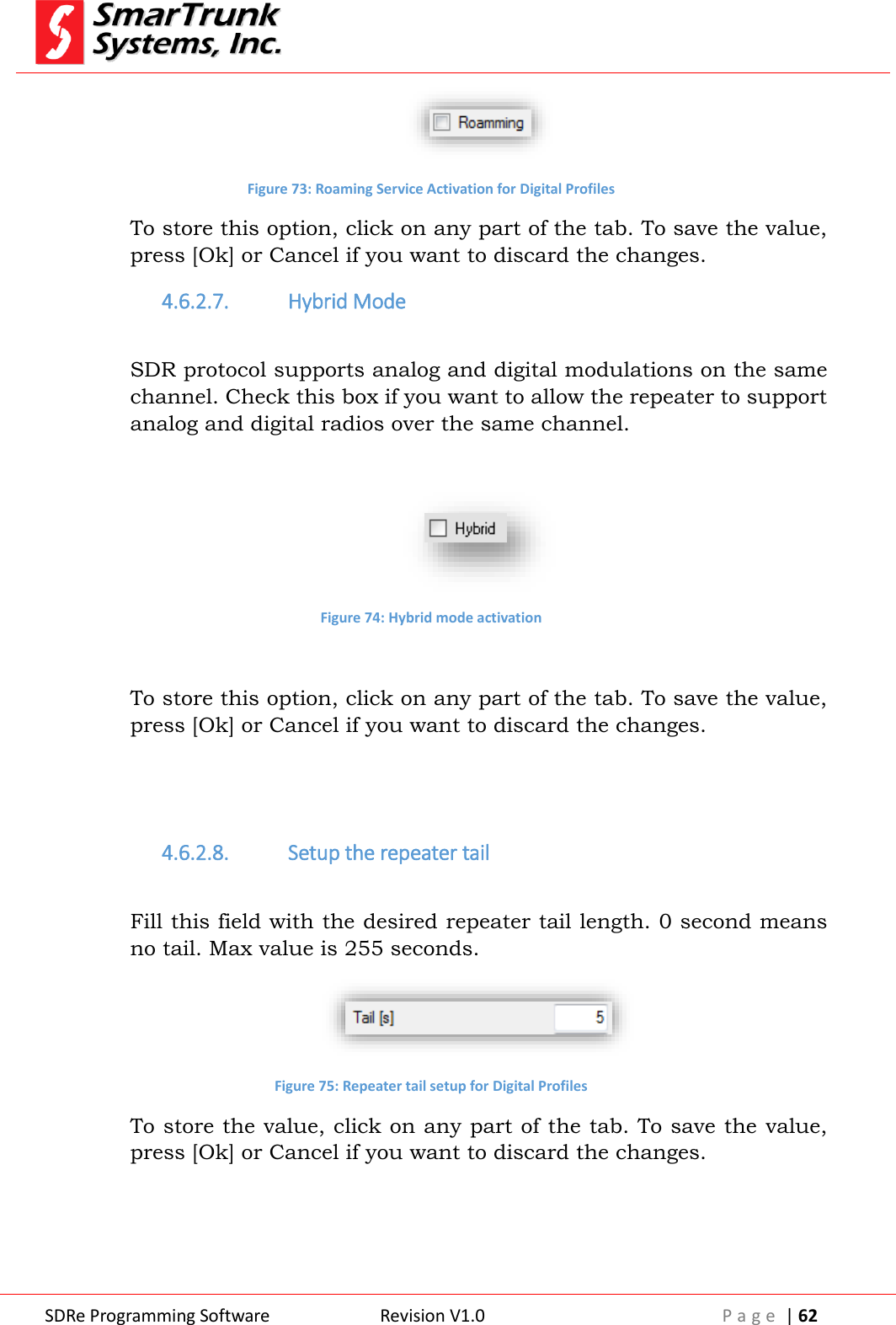  SDRe Programming Software Revision V1.0 P a g e  | 62   Figure 73: Roaming Service Activation for Digital Profiles To store this option, click on any part of the tab. To save the value, press [Ok] or Cancel if you want to discard the changes. 4.6.2.7. Hybrid Mode  SDR protocol supports analog and digital modulations on the same channel. Check this box if you want to allow the repeater to support analog and digital radios over the same channel.   Figure 74: Hybrid mode activation  To store this option, click on any part of the tab. To save the value, press [Ok] or Cancel if you want to discard the changes.   4.6.2.8. Setup the repeater tail  Fill this field with the desired repeater tail length. 0 second means no tail. Max value is 255 seconds.  Figure 75: Repeater tail setup for Digital Profiles To store the value, click on any part of the tab. To save the value, press [Ok] or Cancel if you want to discard the changes.   