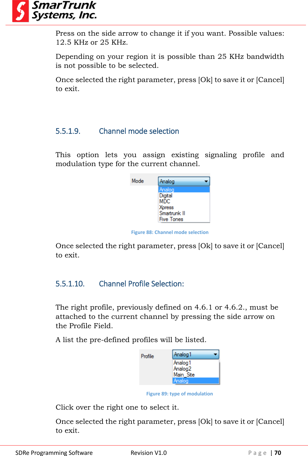  SDRe Programming Software Revision V1.0 P a g e  | 70  Press on the side arrow to change it if you want. Possible values: 12.5 KHz or 25 KHz. Depending on your region it is possible than 25 KHz bandwidth is not possible to be selected. Once selected the right parameter, press [Ok] to save it or [Cancel] to exit.   5.5.1.9. Channel mode selection  This  option  lets  you  assign  existing  signaling  profile  and modulation type for the current channel.   Figure 88: Channel mode selection Once selected the right parameter, press [Ok] to save it or [Cancel] to exit.  5.5.1.10. Channel Profile Selection:  The right profile, previously defined on 4.6.1 or 4.6.2., must be attached to the current channel by pressing the side arrow on the Profile Field. A list the pre-defined profiles will be listed.  Figure 89: type of modulation Click over the right one to select it. Once selected the right parameter, press [Ok] to save it or [Cancel] to exit. 