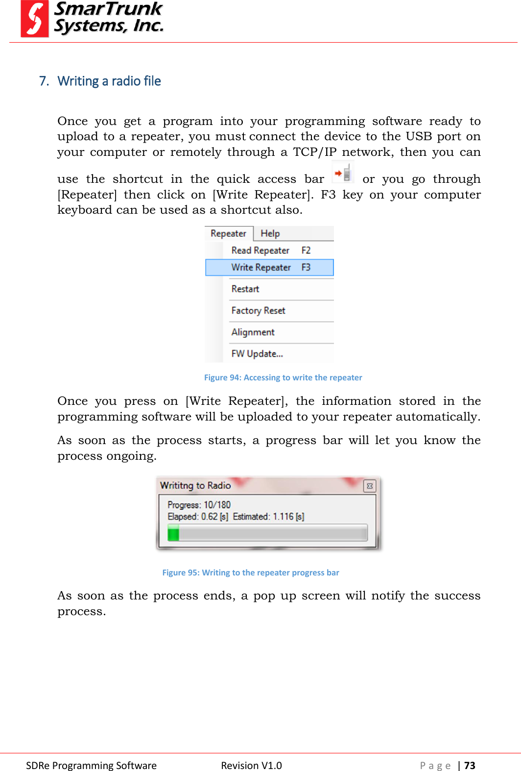  SDRe Programming Software Revision V1.0 P a g e  | 73   7. Writing a radio file  Once  you  get  a  program  into  your  programming  software  ready  to upload to a repeater, you must connect the device to the USB port on your  computer  or  remotely through  a  TCP/IP  network,  then  you  can use  the  shortcut  in  the  quick  access  bar    or  you  go  through [Repeater]  then  click  on  [Write  Repeater].  F3  key  on  your  computer keyboard can be used as a shortcut also.  Figure 94: Accessing to write the repeater Once  you  press  on  [Write  Repeater],  the  information  stored  in  the programming software will be uploaded to your repeater automatically. As  soon  as  the  process  starts,  a  progress  bar  will  let  you  know  the process ongoing.  Figure 95: Writing to the repeater progress bar As soon  as  the process ends, a pop up screen will notify the success process. 