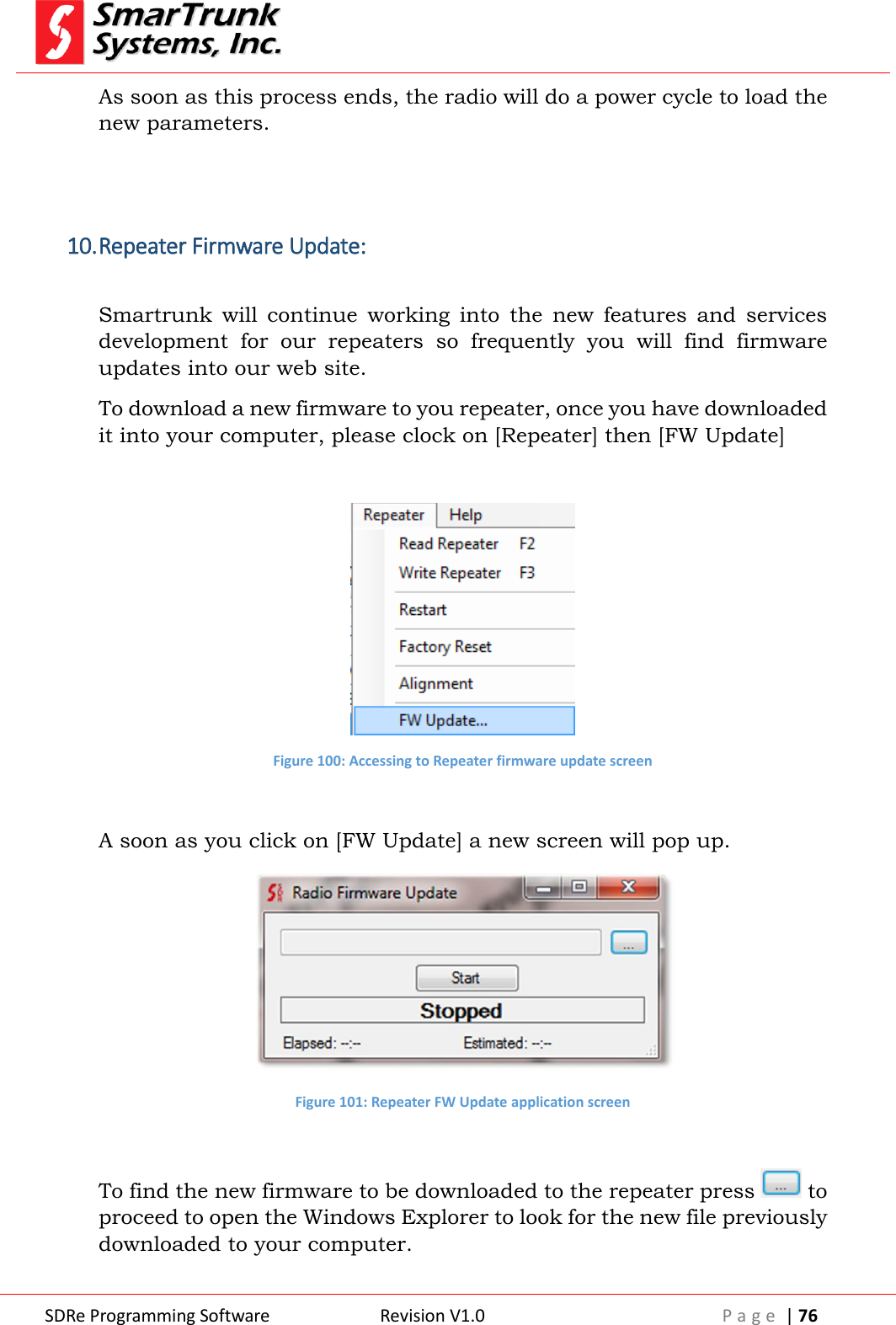  SDRe Programming Software Revision V1.0 P a g e  | 76  As soon as this process ends, the radio will do a power cycle to load the new parameters.   10. Repeater Firmware Update:  Smartrunk  will  continue  working  into  the  new  features  and  services development  for  our  repeaters  so  frequently  you  will  find  firmware updates into our web site. To download a new firmware to you repeater, once you have downloaded it into your computer, please clock on [Repeater] then [FW Update]   Figure 100: Accessing to Repeater firmware update screen  A soon as you click on [FW Update] a new screen will pop up.  Figure 101: Repeater FW Update application screen  To find the new firmware to be downloaded to the repeater press   to proceed to open the Windows Explorer to look for the new file previously downloaded to your computer. 