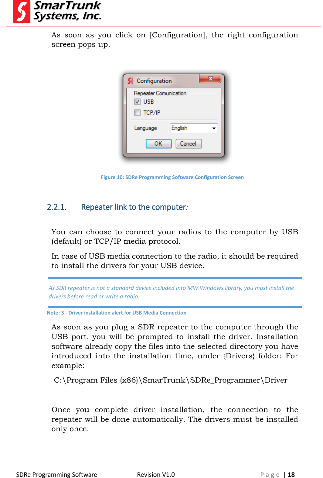  SDRe Programming Software Revision V1.0 P a g e  | 18  As  soon  as  you  click  on  [Configuration],  the  right  configuration screen pops up.   Figure 10: SDRe Programming Software Configuration Screen  2.2.1. Repeater link to the computer:    You  can  choose  to  connect  your  radios  to  the  computer  by  USB (default) or TCP/IP media protocol.  In case of USB media connection to the radio, it should be required to install the drivers for your USB device. As soon as you plug a SDR repeater to the computer through the USB  port,  you  will  be  prompted  to  install the  driver. Installation software already copy the files into the selected directory you have introduced  into  the  installation  time,  under  {Drivers}  folder:  For example:  C:\Program Files (x86)\SmarTrunk\SDRe_Programmer\Driver  Once  you  complete  driver  installation,  the  connection  to  the repeater will be done automatically. The drivers must be installed only once.  As SDR repeater is not a standard device included into MW Windows library, you must install the drivers before read or write a radio. Note: 3 - Driver installation alert for USB Media Connection 