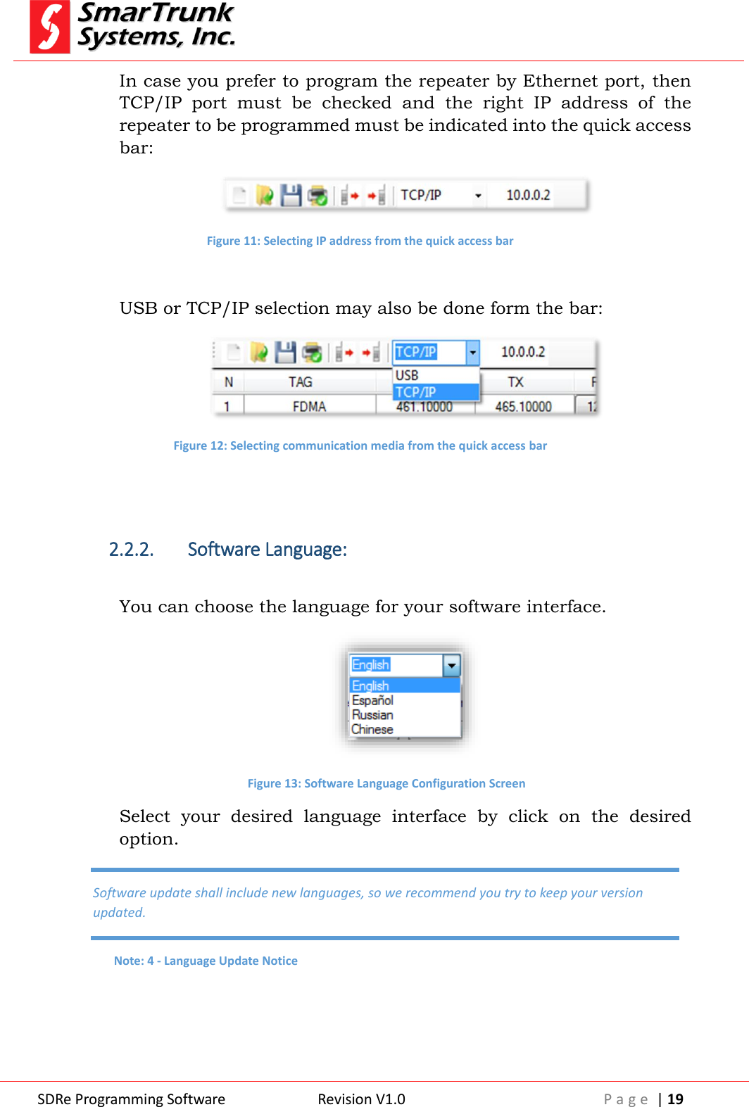  SDRe Programming Software Revision V1.0 P a g e  | 19  In case you prefer to program the repeater by Ethernet port, then TCP/IP  port  must  be  checked  and  the  right  IP  address  of  the repeater to be programmed must be indicated into the quick access bar:  Figure 11: Selecting IP address from the quick access bar  USB or TCP/IP selection may also be done form the bar:  Figure 12: Selecting communication media from the quick access bar   2.2.2. Software Language:  You can choose the language for your software interface.  Figure 13: Software Language Configuration Screen Select  your  desired  language  interface  by  click  on  the  desired option.    Software update shall include new languages, so we recommend you try to keep your version updated. Note: 4 - Language Update Notice 
