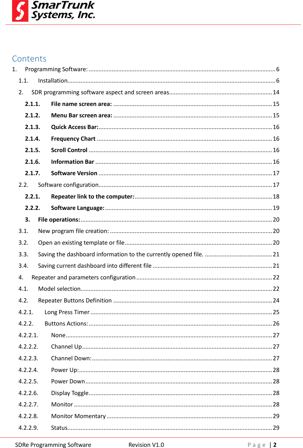 SDRe Programming Software Revision V1.0 P a g e  | 2   Contents 1. Programming Software: .................................................................................................................. 6 1.1. Installation............................................................................................................................... 6 2. SDR programming software aspect and screen areas............................................................... 14 2.1.1. File name screen area: ................................................................................................. 15 2.1.2. Menu Bar screen area: ................................................................................................. 15 2.1.3. Quick Access Bar: .......................................................................................................... 16 2.1.4. Frequency Chart ........................................................................................................... 16 2.1.5. Scroll Control ................................................................................................................ 16 2.1.6. Information Bar ............................................................................................................ 16 2.1.7. Software Version .......................................................................................................... 17 2.2. Software configuration.......................................................................................................... 17 2.2.1. Repeater link to the computer: .................................................................................... 18 2.2.2. Software Language: ...................................................................................................... 19 3. File operations: ..................................................................................................................... 20 3.1. New program file creation: ................................................................................................... 20 3.2. Open an existing template or file .......................................................................................... 20 3.3. Saving the dashboard information to the currently opened file. ......................................... 21 3.4. Saving current dashboard into different file ......................................................................... 21 4. Repeater and parameters configuration ................................................................................... 22 4.1. Model selection..................................................................................................................... 22 4.2. Repeater Buttons Definition ................................................................................................. 24 4.2.1. Long Press Timer ............................................................................................................... 25 4.2.2. Buttons Actions: ................................................................................................................ 26 4.2.2.1. None .............................................................................................................................. 27 4.2.2.2. Channel Up .................................................................................................................... 27 4.2.2.3. Channel Down: .............................................................................................................. 27 4.2.2.4. Power Up: ...................................................................................................................... 28 4.2.2.5. Power Down .................................................................................................................. 28 4.2.2.6. Display Toggle ................................................................................................................ 28 4.2.2.7. Monitor ......................................................................................................................... 28 4.2.2.8. Monitor Momentary ..................................................................................................... 29 4.2.2.9. Status ............................................................................................................................. 29 