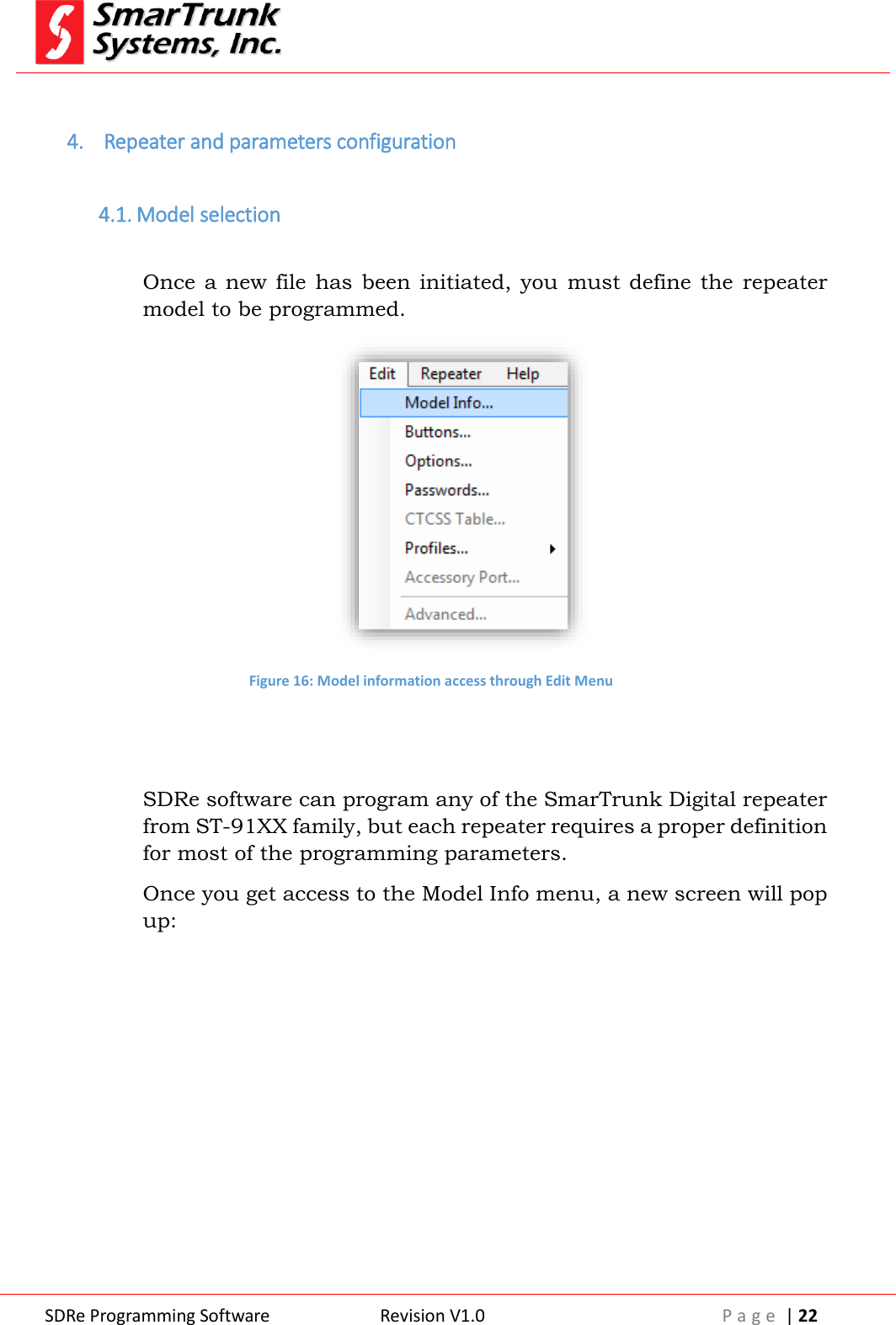  SDRe Programming Software Revision V1.0 P a g e  | 22   4.  Repeater and parameters configuration  4.1. Model selection  Once a new  file  has  been  initiated, you  must  define the  repeater model to be programmed.  Figure 16: Model information access through Edit Menu   SDRe software can program any of the SmarTrunk Digital repeater from ST-91XX family, but each repeater requires a proper definition for most of the programming parameters. Once you get access to the Model Info menu, a new screen will pop up: 