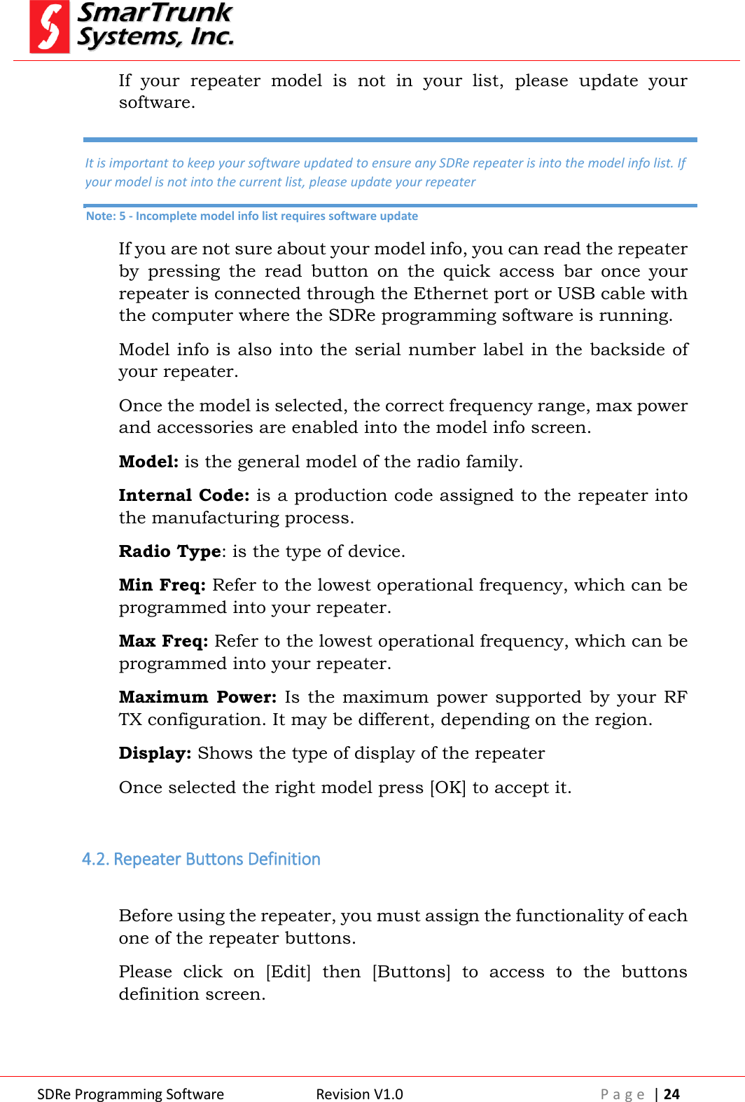  SDRe Programming Software Revision V1.0 P a g e  | 24  If  your  repeater  model  is  not  in  your  list,  please  update  your software. If you are not sure about your model info, you can read the repeater by  pressing  the  read  button  on  the  quick  access  bar  once  your repeater is connected through the Ethernet port or USB cable with the computer where the SDRe programming software is running. Model info is also into the serial number label in the backside of your repeater. Once the model is selected, the correct frequency range, max power and accessories are enabled into the model info screen. Model: is the general model of the radio family. Internal Code: is a production code assigned to the repeater into the manufacturing process. Radio Type: is the type of device. Min Freq: Refer to the lowest operational frequency, which can be programmed into your repeater. Max Freq: Refer to the lowest operational frequency, which can be programmed into your repeater. Maximum Power: Is  the maximum  power  supported  by your RF TX configuration. It may be different, depending on the region. Display: Shows the type of display of the repeater Once selected the right model press [OK] to accept it.  4.2. Repeater Buttons Definition  Before using the repeater, you must assign the functionality of each one of the repeater buttons. Please  click  on  [Edit]  then  [Buttons]  to  access  to  the  buttons definition screen. It is important to keep your software updated to ensure any SDRe repeater is into the model info list. If your model is not into the current list, please update your repeater Note: 5 - Incomplete model info list requires software update 
