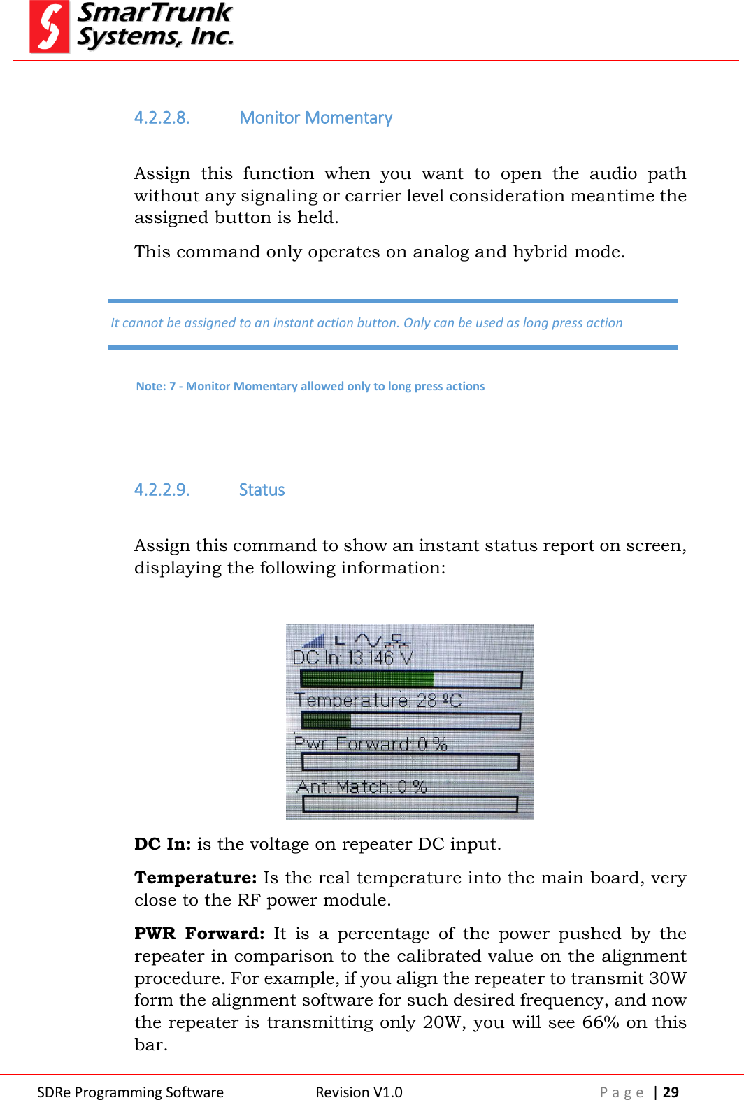  SDRe Programming Software Revision V1.0 P a g e  | 29   4.2.2.8. Monitor Momentary  Assign  this  function  when  you  want  to  open  the  audio  path without any signaling or carrier level consideration meantime the assigned button is held. This command only operates on analog and hybrid mode.   4.2.2.9. Status  Assign this command to show an instant status report on screen, displaying the following information:   DC In: is the voltage on repeater DC input. Temperature: Is the real temperature into the main board, very close to the RF power module. PWR  Forward:  It  is  a  percentage  of  the  power  pushed  by  the repeater in comparison to the calibrated value on the alignment procedure. For example, if you align the repeater to transmit 30W form the alignment software for such desired frequency, and now the repeater is transmitting only 20W, you will see 66% on this bar. It cannot be assigned to an instant action button. Only can be used as long press action Note: 7 - Monitor Momentary allowed only to long press actions 