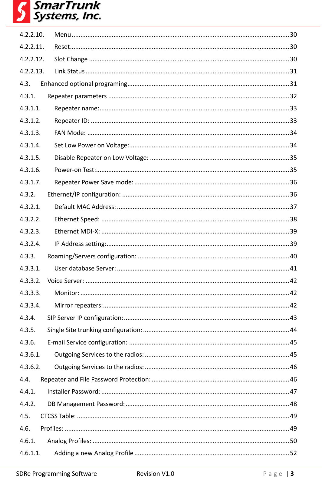  SDRe Programming Software Revision V1.0 P a g e  | 3  4.2.2.10. Menu ............................................................................................................................. 30 4.2.2.11. Reset .............................................................................................................................. 30 4.2.2.12. Slot Change ................................................................................................................... 30 4.2.2.13. Link Status ..................................................................................................................... 31 4.3. Enhanced optional programing ............................................................................................. 31 4.3.1. Repeater parameters ........................................................................................................ 32 4.3.1.1. Repeater name: ............................................................................................................. 33 4.3.1.2. Repeater ID: .................................................................................................................. 33 4.3.1.3. FAN Mode: .................................................................................................................... 34 4.3.1.4. Set Low Power on Voltage:............................................................................................ 34 4.3.1.5. Disable Repeater on Low Voltage: ................................................................................ 35 4.3.1.6. Power-on Test: ............................................................................................................... 35 4.3.1.7. Repeater Power Save mode: ......................................................................................... 36 4.3.2. Ethernet/IP configuration: ................................................................................................ 36 4.3.2.1. Default MAC Address: ................................................................................................... 37 4.3.2.2. Ethernet Speed: ............................................................................................................ 38 4.3.2.3. Ethernet MDI-X: ............................................................................................................ 39 4.3.2.4. IP Address setting: ......................................................................................................... 39 4.3.3. Roaming/Servers configuration: ....................................................................................... 40 4.3.3.1. User database Server: ................................................................................................... 41 4.3.3.2. Voice Server: ..................................................................................................................... 42 4.3.3.3. Monitor: ........................................................................................................................ 42 4.3.3.4. Mirror repeaters: ........................................................................................................... 42 4.3.4. SIP Server IP configuration: ............................................................................................... 43 4.3.5. Single Site trunking configuration: .................................................................................... 44 4.3.6. E-mail Service configuration: ............................................................................................ 45 4.3.6.1. Outgoing Services to the radios: ................................................................................... 45 4.3.6.2. Outgoing Services to the radios: ................................................................................... 46 4.4. Repeater and File Password Protection: ............................................................................... 46 4.4.1. Installer Password: ............................................................................................................ 47 4.4.2. DB Management Password: .............................................................................................. 48 4.5. CTCSS Table: .......................................................................................................................... 49 4.6. Profiles: ................................................................................................................................. 49 4.6.1. Analog Profiles: ................................................................................................................. 50 4.6.1.1. Adding a new Analog Profile ......................................................................................... 52 
