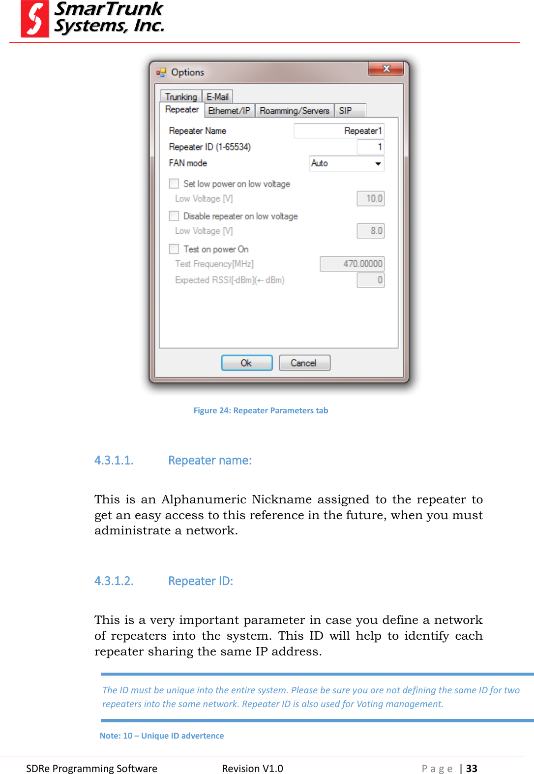  SDRe Programming Software Revision V1.0 P a g e  | 33   Figure 24: Repeater Parameters tab  4.3.1.1. Repeater name:  This is  an  Alphanumeric  Nickname  assigned  to  the  repeater  to get an easy access to this reference in the future, when you must administrate a network.  4.3.1.2. Repeater ID:  This is a very important parameter in case you define a network of  repeaters  into  the  system.  This  ID  will  help  to  identify  each repeater sharing the same IP address. The ID must be unique into the entire system. Please be sure you are not defining the same ID for two repeaters into the same network. Repeater ID is also used for Voting management. Note: 10 &ndash; Unique ID advertence 