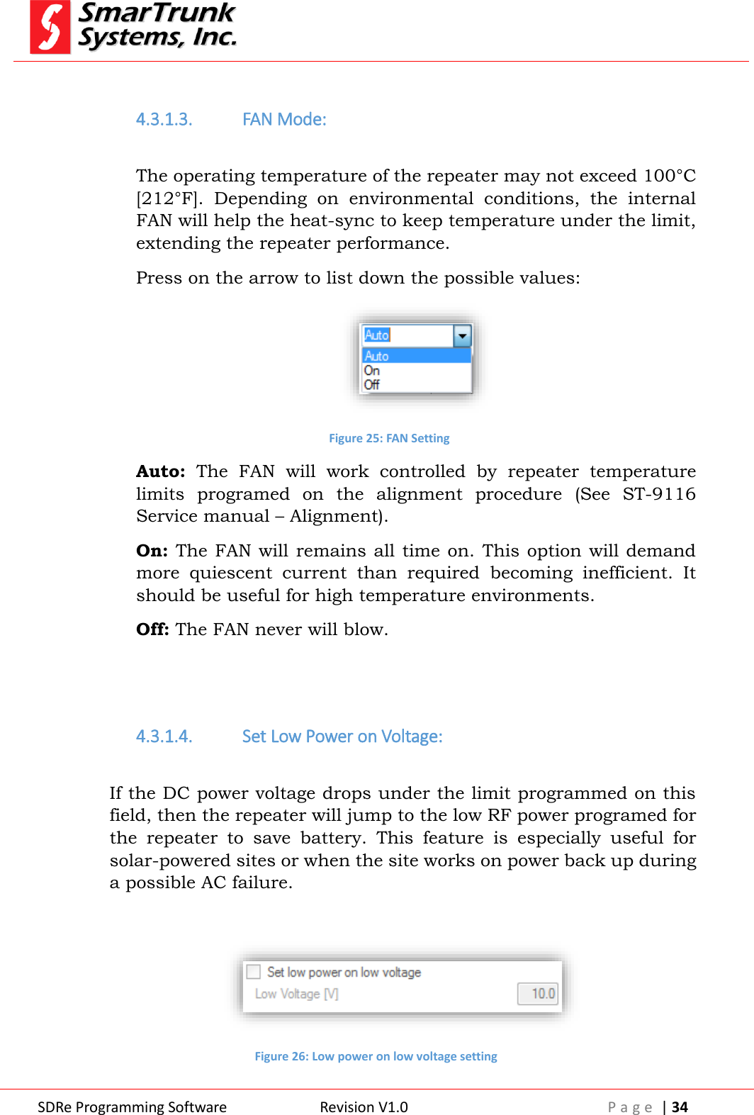  SDRe Programming Software Revision V1.0 P a g e  | 34   4.3.1.3. FAN Mode:  The operating temperature of the repeater may not exceed 100&deg;C [212&deg;F].  Depending  on  environmental  conditions,  the  internal FAN will help the heat-sync to keep temperature under the limit, extending the repeater performance. Press on the arrow to list down the possible values:  Figure 25: FAN Setting Auto:  The  FAN  will  work  controlled  by  repeater  temperature limits  programed  on  the  alignment  procedure  (See  ST-9116 Service manual &ndash; Alignment).  On: The FAN will remains all time on. This option will demand more  quiescent  current  than  required  becoming  inefficient.  It should be useful for high temperature environments. Off: The FAN never will blow.   4.3.1.4. Set Low Power on Voltage:  If the DC power voltage drops under the limit programmed on this field, then the repeater will jump to the low RF power programed for the  repeater  to  save  battery.  This  feature  is  especially  useful  for solar-powered sites or when the site works on power back up during a possible AC failure.   Figure 26: Low power on low voltage setting 