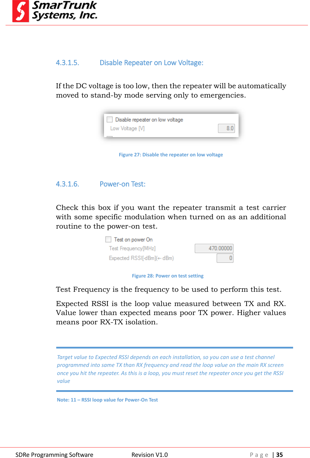  SDRe Programming Software Revision V1.0 P a g e  | 35    4.3.1.5. Disable Repeater on Low Voltage:  If the DC voltage is too low, then the repeater will be automatically moved to stand-by mode serving only to emergencies.   Figure 27: Disable the repeater on low voltage  4.3.1.6. Power-on Test:  Check this box  if you want  the  repeater  transmit a  test  carrier with some specific modulation when turned on as an additional routine to the power-on test.  Figure 28: Power on test setting Test Frequency is the frequency to be used to perform this test. Expected RSSI is the loop value measured between TX and RX. Value lower than expected means poor TX power. Higher values means poor RX-TX isolation.    Target value to Expected RSSI depends on each installation, so you can use a test channel programmed into same TX than RX frequency and read the loop value on the main RX screen once you hit the repeater. As this is a loop, you must reset the repeater once you get the RSSI value Note: 11 &ndash; RSSI loop value for Power-On Test 