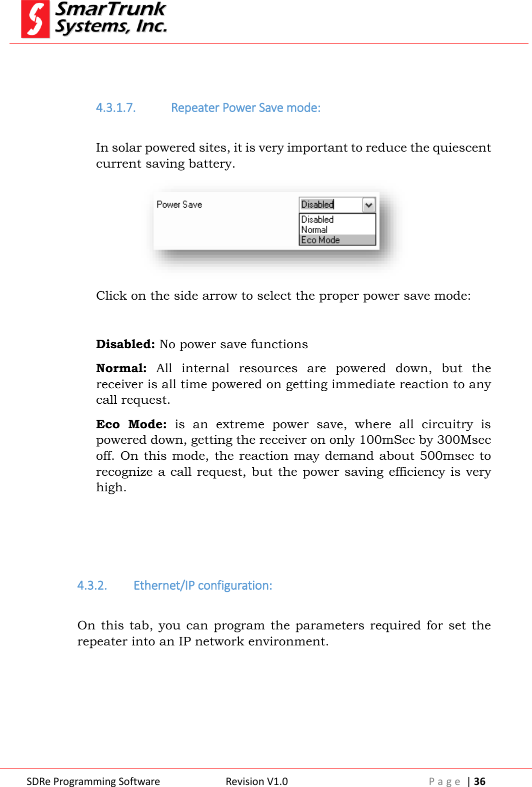  SDRe Programming Software Revision V1.0 P a g e  | 36    4.3.1.7. Repeater Power Save mode:  In solar powered sites, it is very important to reduce the quiescent current saving battery.  Click on the side arrow to select the proper power save mode:  Disabled: No power save functions Normal:  All  internal  resources  are  powered  down,  but  the receiver is all time powered on getting immediate reaction to any call request. Eco  Mode:  is  an  extreme  power  save,  where  all  circuitry  is powered down, getting the receiver on only 100mSec by 300Msec off. On  this  mode,  the reaction may demand about 500msec  to recognize a  call  request, but the power saving  efficiency is very high.    4.3.2. Ethernet/IP configuration:  On this tab, you  can  program the  parameters required  for set the repeater into an IP network environment. 