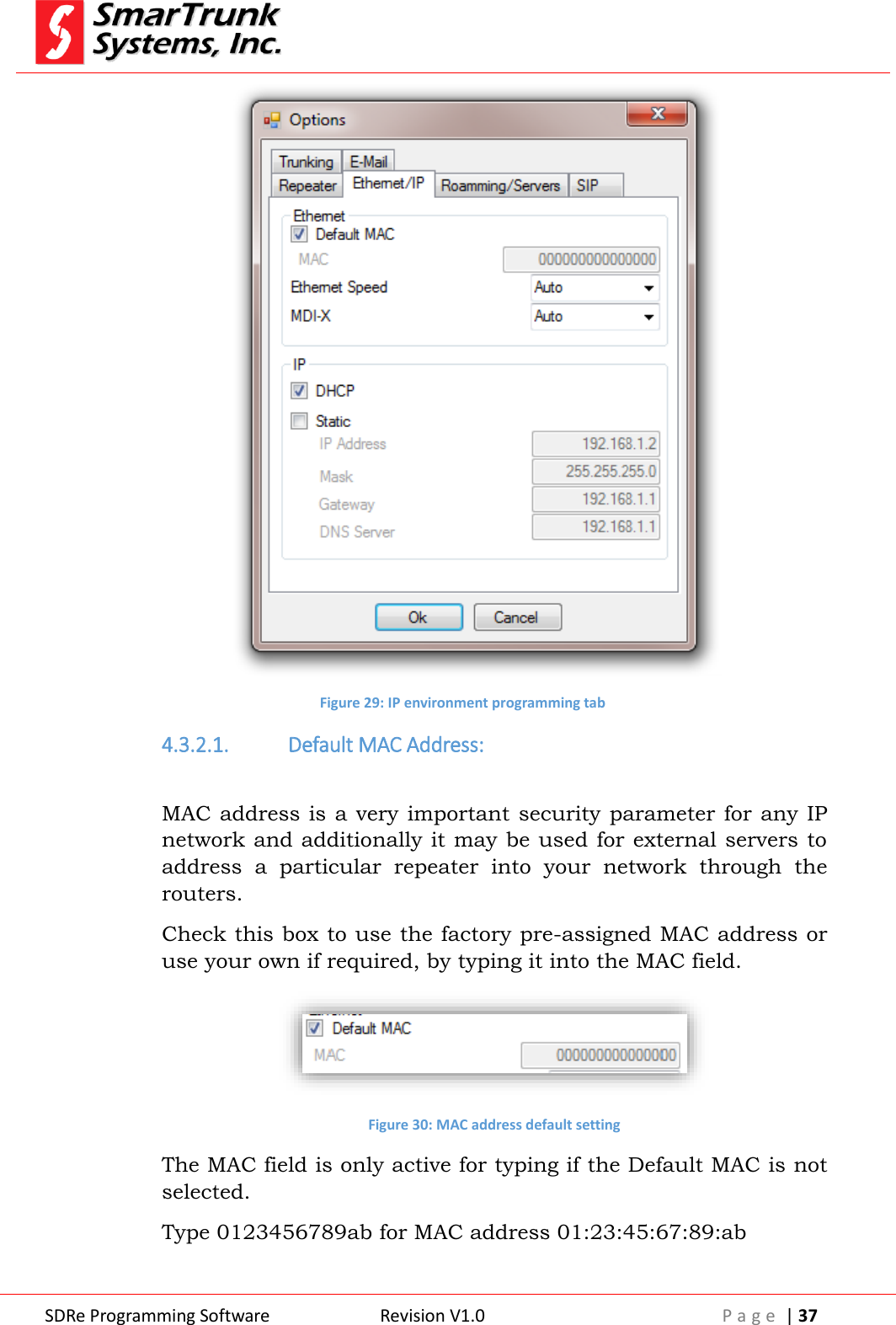  SDRe Programming Software Revision V1.0 P a g e  | 37   Figure 29: IP environment programming tab 4.3.2.1. Default MAC Address:  MAC address  is  a very important security parameter for any IP network and additionally it may be used for external servers to address  a  particular  repeater  into  your  network  through  the routers. Check this box to use the factory pre-assigned MAC address or use your own if required, by typing it into the MAC field.  Figure 30: MAC address default setting The MAC field is only active for typing if the Default MAC is not selected. Type 0123456789ab for MAC address 01:23:45:67:89:ab 