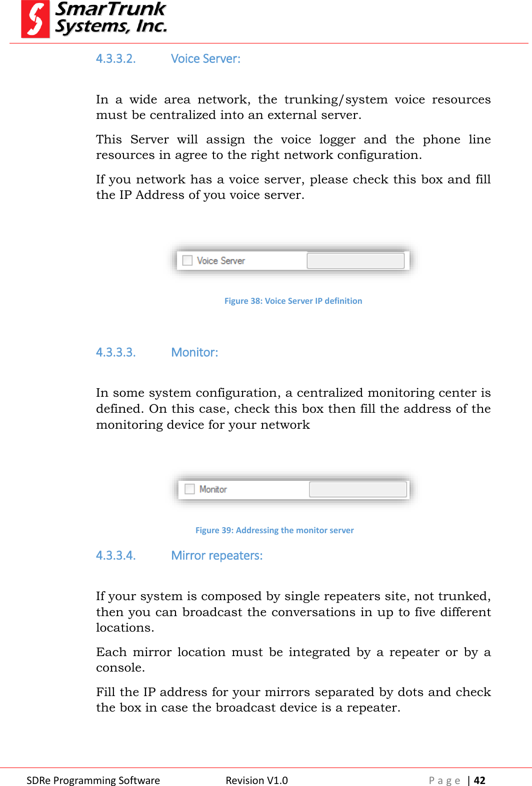  SDRe Programming Software Revision V1.0 P a g e  | 42  4.3.3.2. Voice Server:  In  a  wide  area  network,  the  trunking/system  voice  resources must be centralized into an external server. This  Server  will  assign  the  voice  logger  and  the  phone  line resources in agree to the right network configuration. If you network has a voice server, please check this box and fill the IP Address of you voice server.   Figure 38: Voice Server IP definition  4.3.3.3. Monitor:  In some system configuration, a centralized monitoring center is defined. On this case, check this box then fill the address of the monitoring device for your network   Figure 39: Addressing the monitor server 4.3.3.4. Mirror repeaters:  If your system is composed by single repeaters site, not trunked, then you can broadcast the conversations in up to five different locations. Each  mirror  location  must  be  integrated  by  a  repeater  or  by  a console. Fill the IP address for your mirrors separated by dots and check the box in case the broadcast device is a repeater. 
