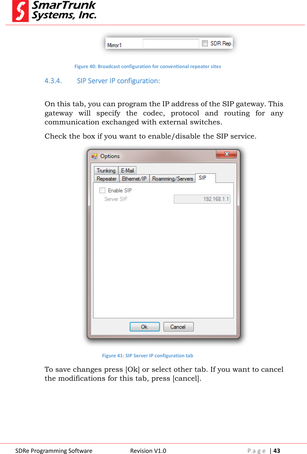  SDRe Programming Software Revision V1.0 P a g e  | 43   Figure 40: Broadcast configuration for conventional repeater sites 4.3.4. SIP Server IP configuration:  On this tab, you can program the IP address of the SIP gateway. This gateway  will  specify  the  codec,  protocol  and  routing  for  any communication exchanged with external switches. Check the box if you want to enable/disable the SIP service.  Figure 41: SIP Server IP configuration tab To save changes press [Ok] or select other tab. If you want to cancel the modifications for this tab, press [cancel].     