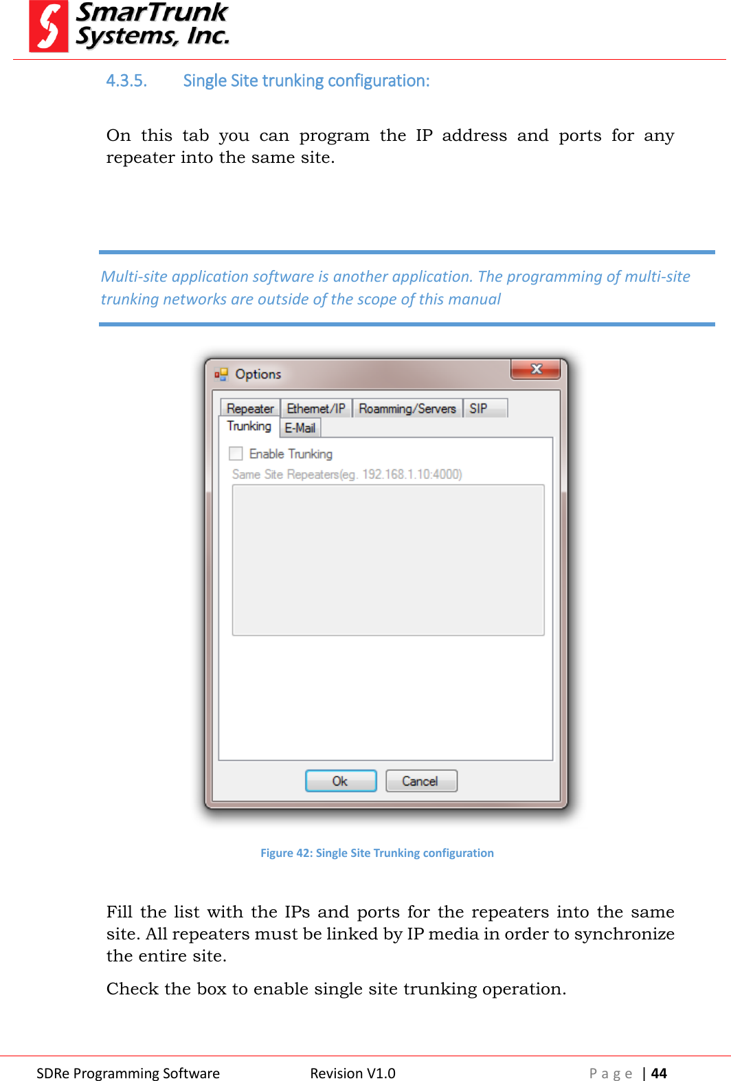  SDRe Programming Software Revision V1.0 P a g e  | 44  4.3.5. Single Site trunking configuration:  On  this  tab  you  can  program  the  IP  address  and  ports  for  any repeater into the same site.    Figure 42: Single Site Trunking configuration  Fill the list  with the IPs and  ports for  the repeaters into  the same site. All repeaters must be linked by IP media in order to synchronize the entire site. Check the box to enable single site trunking operation.      Multi-site application software is another application. The programming of multi-site trunking networks are outside of the scope of this manual 
