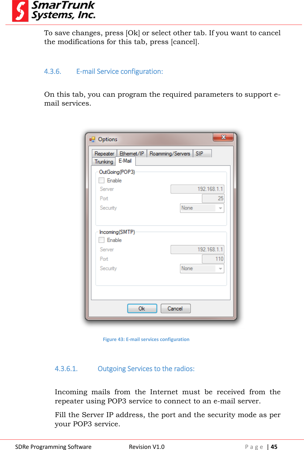  SDRe Programming Software Revision V1.0 P a g e  | 45  To save changes, press [Ok] or select other tab. If you want to cancel the modifications for this tab, press [cancel].  4.3.6. E-mail Service configuration:  On this tab, you can program the required parameters to support e-mail services.   Figure 43: E-mail services configuration  4.3.6.1. Outgoing Services to the radios:  Incoming  mails  from  the  Internet  must  be  received  from  the repeater using POP3 service to connect to an e-mail server. Fill the Server IP address, the port and the security mode as per your POP3 service. 