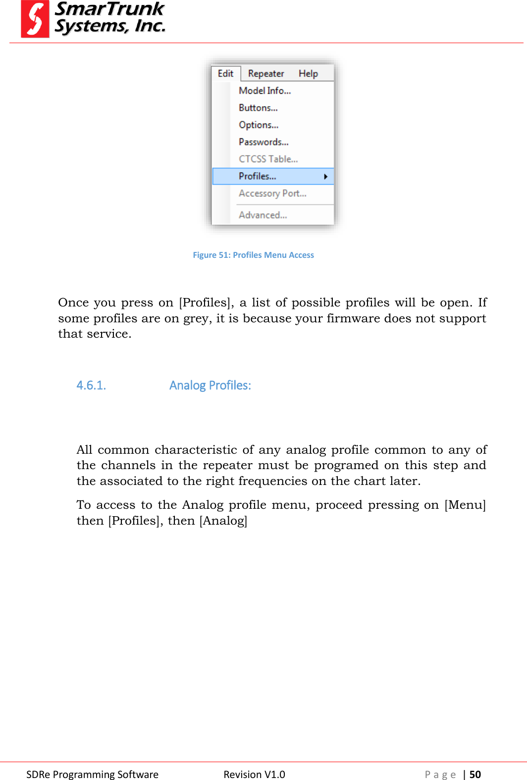  SDRe Programming Software Revision V1.0 P a g e  | 50   Figure 51: Profiles Menu Access  Once you press on [Profiles], a list of possible profiles will be open. If some profiles are on grey, it is because your firmware does not support that service.  4.6.1.  Analog Profiles:   All common characteristic  of any  analog profile  common  to any of the channels in  the repeater must  be programed on this  step and the associated to the right frequencies on the chart later. To access  to the Analog profile menu, proceed pressing on [Menu] then [Profiles], then [Analog] 