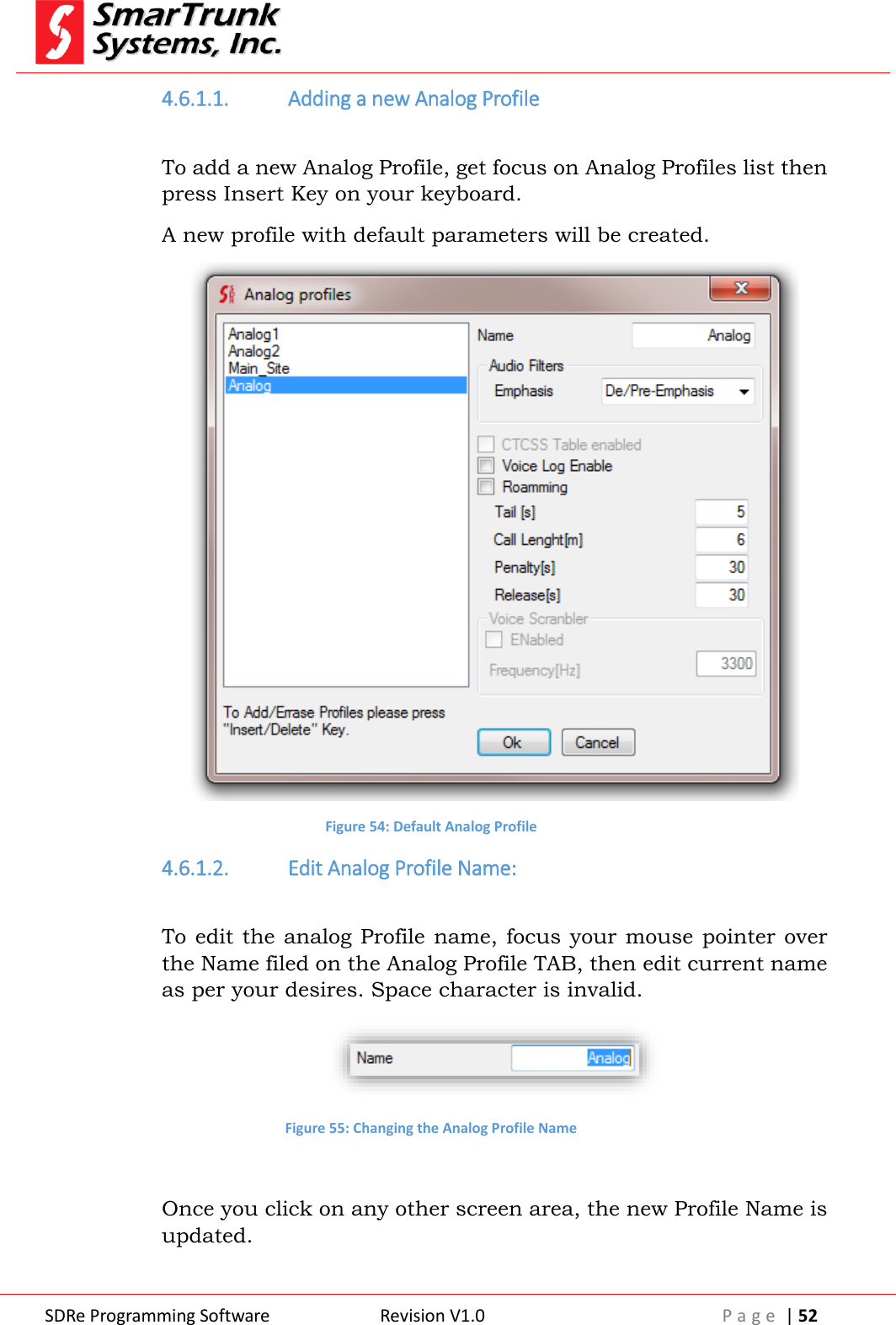  SDRe Programming Software Revision V1.0 P a g e  | 52  4.6.1.1. Adding a new Analog Profile  To add a new Analog Profile, get focus on Analog Profiles list then press Insert Key on your keyboard. A new profile with default parameters will be created.  Figure 54: Default Analog Profile 4.6.1.2. Edit Analog Profile Name:  To edit the analog Profile name, focus your mouse pointer over the Name filed on the Analog Profile TAB, then edit current name as per your desires. Space character is invalid.  Figure 55: Changing the Analog Profile Name  Once you click on any other screen area, the new Profile Name is updated. 