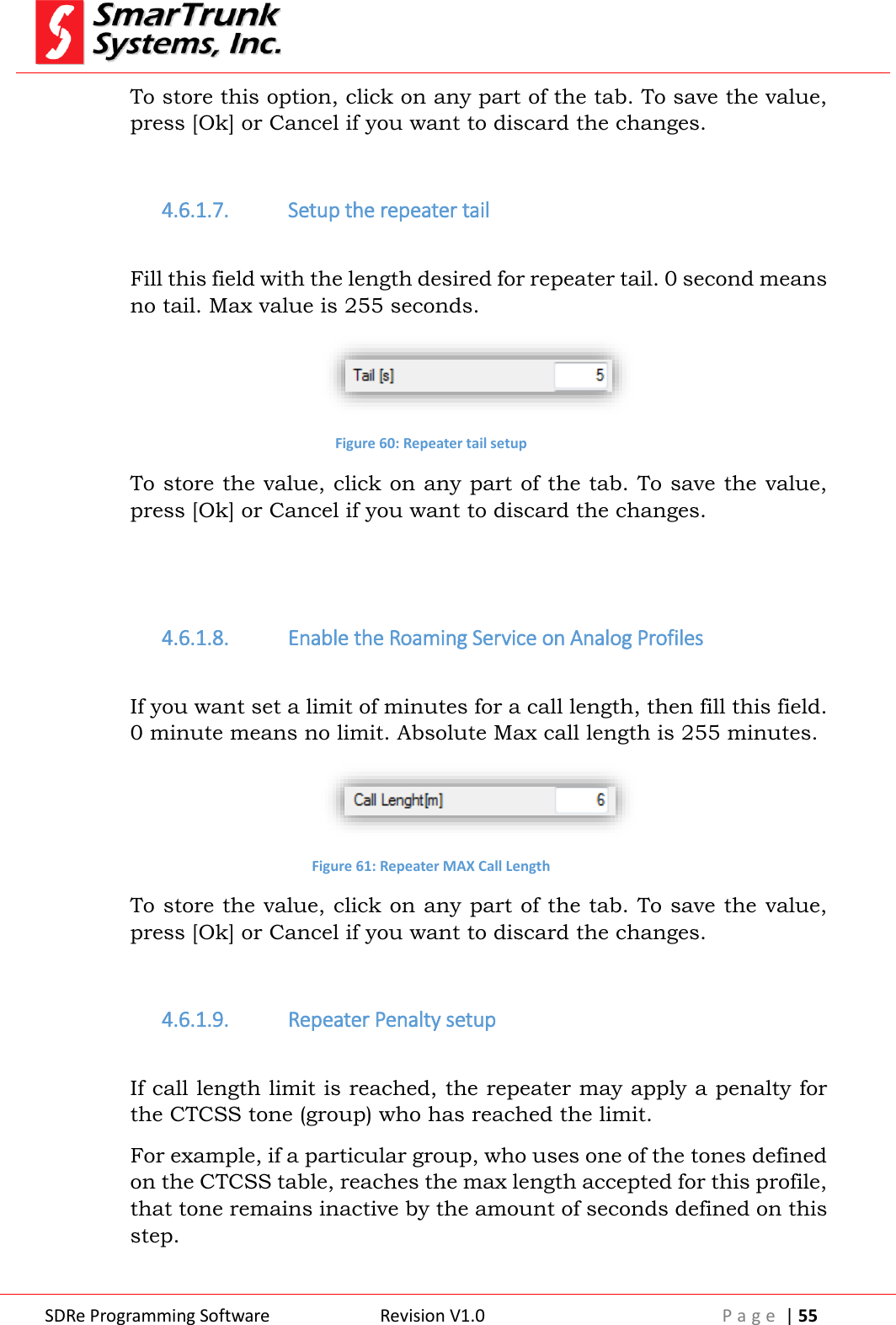  SDRe Programming Software Revision V1.0 P a g e  | 55  To store this option, click on any part of the tab. To save the value, press [Ok] or Cancel if you want to discard the changes.  4.6.1.7. Setup the repeater tail  Fill this field with the length desired for repeater tail. 0 second means no tail. Max value is 255 seconds.  Figure 60: Repeater tail setup To store the value, click on any part of the tab. To save the value, press [Ok] or Cancel if you want to discard the changes.   4.6.1.8. Enable the Roaming Service on Analog Profiles  If you want set a limit of minutes for a call length, then fill this field. 0 minute means no limit. Absolute Max call length is 255 minutes.  Figure 61: Repeater MAX Call Length To store the value, click on any part of the tab. To save the value, press [Ok] or Cancel if you want to discard the changes.  4.6.1.9. Repeater Penalty setup  If call length limit is reached, the repeater may apply a penalty for the CTCSS tone (group) who has reached the limit. For example, if a particular group, who uses one of the tones defined on the CTCSS table, reaches the max length accepted for this profile, that tone remains inactive by the amount of seconds defined on this step.  