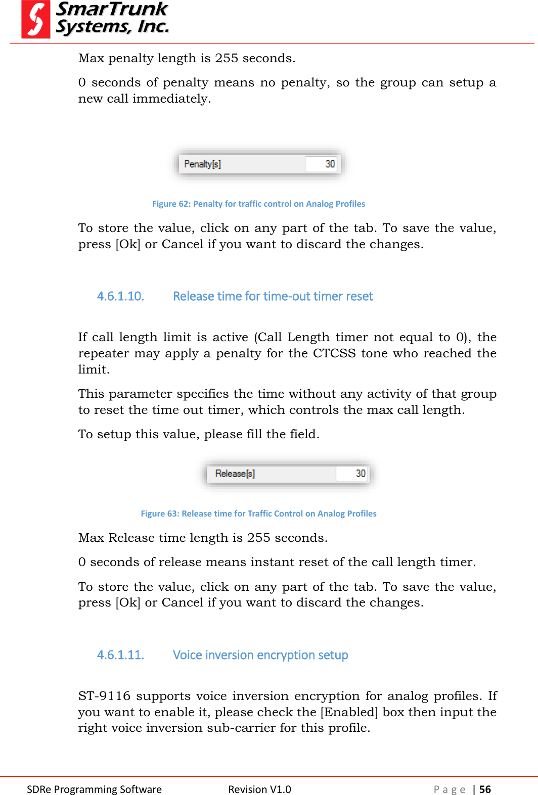  SDRe Programming Software Revision V1.0 P a g e  | 56  Max penalty length is 255 seconds. 0 seconds  of  penalty  means no  penalty, so  the group  can setup  a new call immediately.   Figure 62: Penalty for traffic control on Analog Profiles To store the value, click on any part of the tab. To save the value, press [Ok] or Cancel if you want to discard the changes.  4.6.1.10. Release time for time-out timer reset  If  call length  limit  is  active  (Call  Length  timer not  equal  to  0), the repeater may apply a penalty for the CTCSS tone who reached the limit. This parameter specifies the time without any activity of that group to reset the time out timer, which controls the max call length. To setup this value, please fill the field.  Figure 63: Release time for Traffic Control on Analog Profiles Max Release time length is 255 seconds. 0 seconds of release means instant reset of the call length timer. To store the value, click on any part of the tab. To save the value, press [Ok] or Cancel if you want to discard the changes.  4.6.1.11. Voice inversion encryption setup  ST-9116 supports voice  inversion  encryption for analog  profiles. If you want to enable it, please check the [Enabled] box then input the right voice inversion sub-carrier for this profile.  