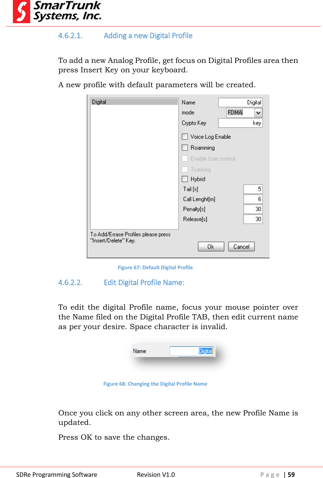 SDRe Programming Software Revision V1.0 P a g e  | 59  4.6.2.1. Adding a new Digital Profile  To add a new Analog Profile, get focus on Digital Profiles area then press Insert Key on your keyboard. A new profile with default parameters will be created.  Figure 67: Default Digital Profile 4.6.2.2. Edit Digital Profile Name:  To edit  the  digital  Profile  name,  focus  your  mouse  pointer  over the Name filed on the Digital Profile TAB, then edit current name as per your desire. Space character is invalid.  Figure 68: Changing the Digital Profile Name  Once you click on any other screen area, the new Profile Name is updated. Press OK to save the changes.  