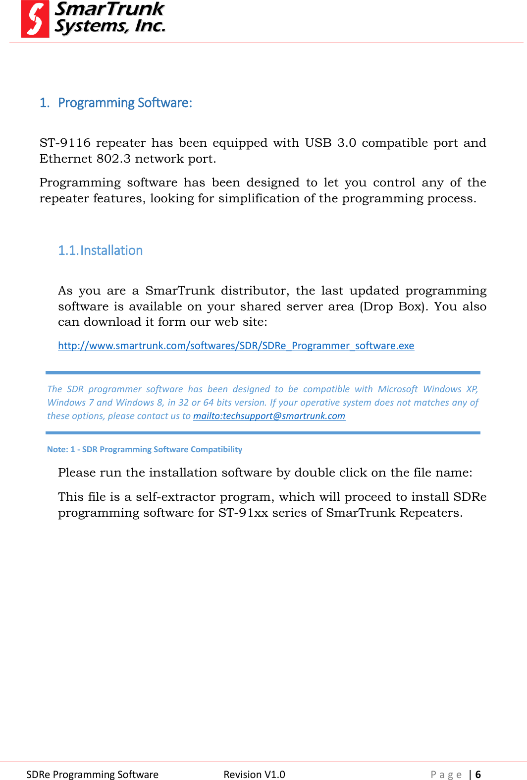  SDRe Programming Software Revision V1.0 P a g e  | 6   1. Programming Software:  ST-9116 repeater  has been  equipped with USB  3.0 compatible port  and Ethernet 802.3 network port.  Programming  software  has  been  designed  to  let  you  control  any  of  the repeater features, looking for simplification of the programming process.   1.1. Installation  As  you  are  a  SmarTrunk  distributor,  the  last  updated  programming software is available on your shared server area (Drop Box). You also can download it form our web site: http://www.smartrunk.com/softwares/SDR/SDRe_Programmer_software.exe Please run the installation software by double click on the file name: This file is a self-extractor program, which will proceed to install SDRe programming software for ST-91xx series of SmarTrunk Repeaters. The  SDR  programmer  software  has  been  designed  to  be  compatible  with  Microsoft  Windows  XP, Windows 7 and Windows 8, in 32 or 64 bits version. If your operative system does not matches any of these options, please contact us to mailto:techsupport@smartrunk.com Note: 1 - SDR Programming Software Compatibility 