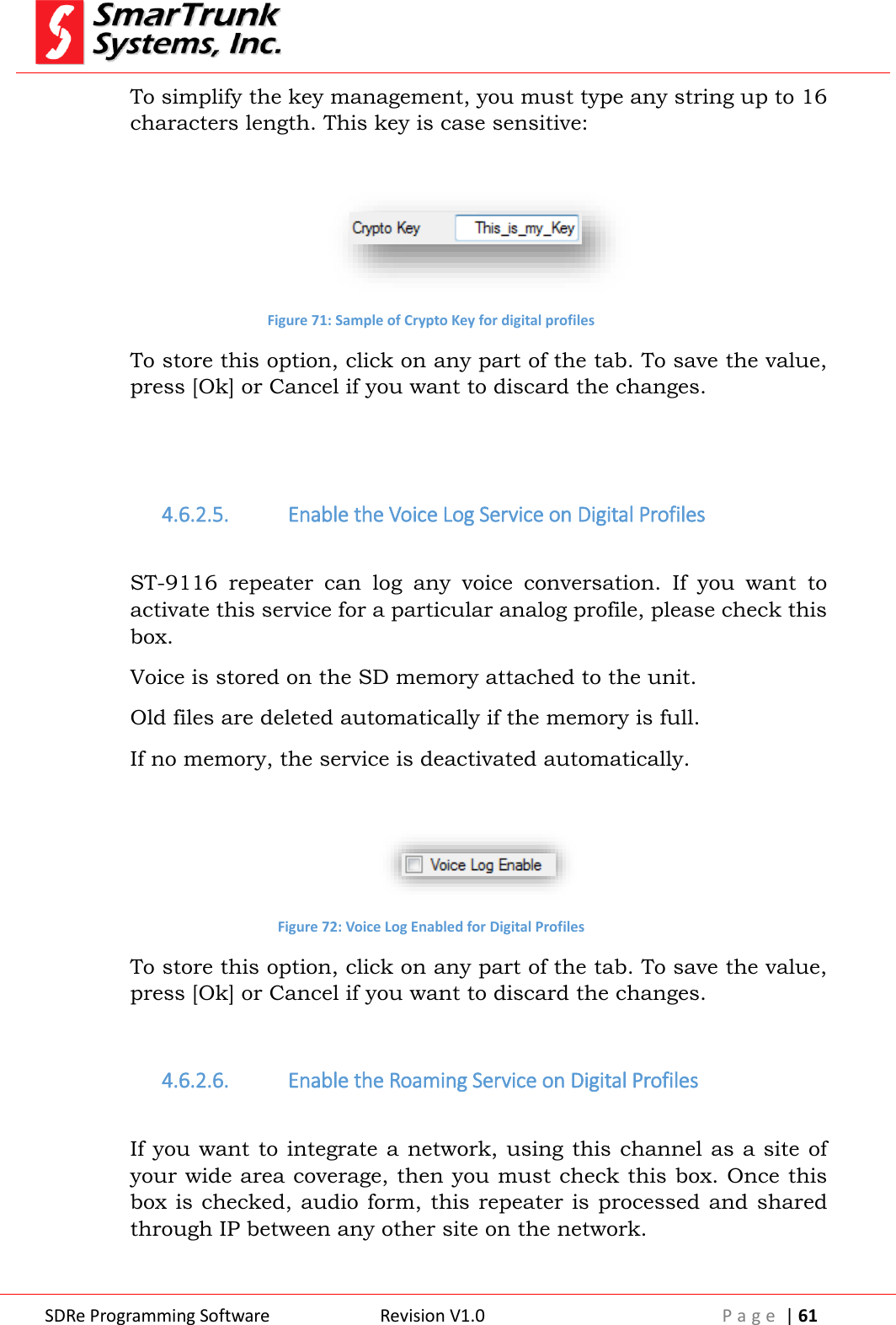  SDRe Programming Software Revision V1.0 P a g e  | 61  To simplify the key management, you must type any string up to 16 characters length. This key is case sensitive:   Figure 71: Sample of Crypto Key for digital profiles To store this option, click on any part of the tab. To save the value, press [Ok] or Cancel if you want to discard the changes.   4.6.2.5. Enable the Voice Log Service on Digital Profiles  ST-9116  repeater  can  log  any  voice  conversation.  If  you  want  to activate this service for a particular analog profile, please check this box. Voice is stored on the SD memory attached to the unit.  Old files are deleted automatically if the memory is full. If no memory, the service is deactivated automatically.   Figure 72: Voice Log Enabled for Digital Profiles To store this option, click on any part of the tab. To save the value, press [Ok] or Cancel if you want to discard the changes.  4.6.2.6. Enable the Roaming Service on Digital Profiles  If you want to integrate a network, using this channel as a site of your wide area coverage, then you must check this box. Once this box is  checked,  audio form, this repeater is processed and shared through IP between any other site on the network. 