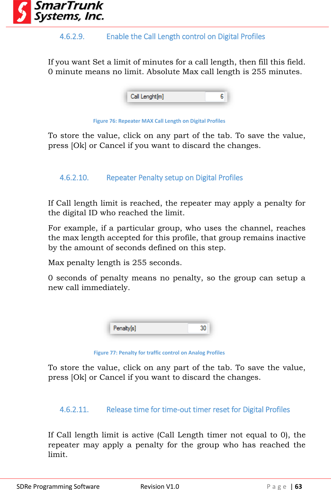  SDRe Programming Software Revision V1.0 P a g e  | 63  4.6.2.9. Enable the Call Length control on Digital Profiles  If you want Set a limit of minutes for a call length, then fill this field. 0 minute means no limit. Absolute Max call length is 255 minutes.  Figure 76: Repeater MAX Call Length on Digital Profiles To store the value, click on any part of the tab. To save the value, press [Ok] or Cancel if you want to discard the changes.  4.6.2.10. Repeater Penalty setup on Digital Profiles  If Call length limit is reached, the repeater may apply a penalty for the digital ID who reached the limit. For example, if a particular group, who uses the channel, reaches the max length accepted for this profile, that group remains inactive by the amount of seconds defined on this step.  Max penalty length is 255 seconds. 0 seconds  of  penalty  means no  penalty, so  the group  can setup  a new call immediately.   Figure 77: Penalty for traffic control on Analog Profiles To store the value, click on any part of the tab. To save the value, press [Ok] or Cancel if you want to discard the changes.  4.6.2.11. Release time for time-out timer reset for Digital Profiles  If Call length limit is active (Call Length timer not equal to 0), the repeater  may  apply  a  penalty  for  the  group  who  has  reached  the limit. 