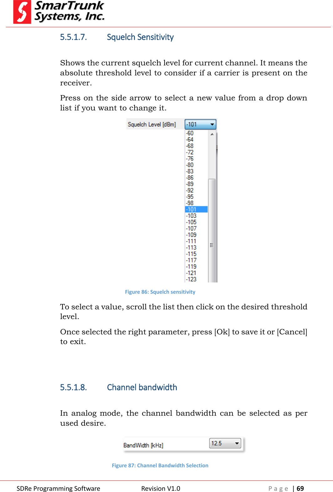 SDRe Programming Software Revision V1.0 P a g e  | 69  5.5.1.7. Squelch Sensitivity  Shows the current squelch level for current channel. It means the absolute threshold level to consider if a carrier is present on the receiver. Press on the side arrow to select a new value from a drop down list if you want to change it.  Figure 86: Squelch sensitivity To select a value, scroll the list then click on the desired threshold level. Once selected the right parameter, press [Ok] to save it or [Cancel] to exit.   5.5.1.8. Channel bandwidth  In analog mode,  the channel bandwidth  can be selected  as  per used desire.  Figure 87: Channel Bandwidth Selection 