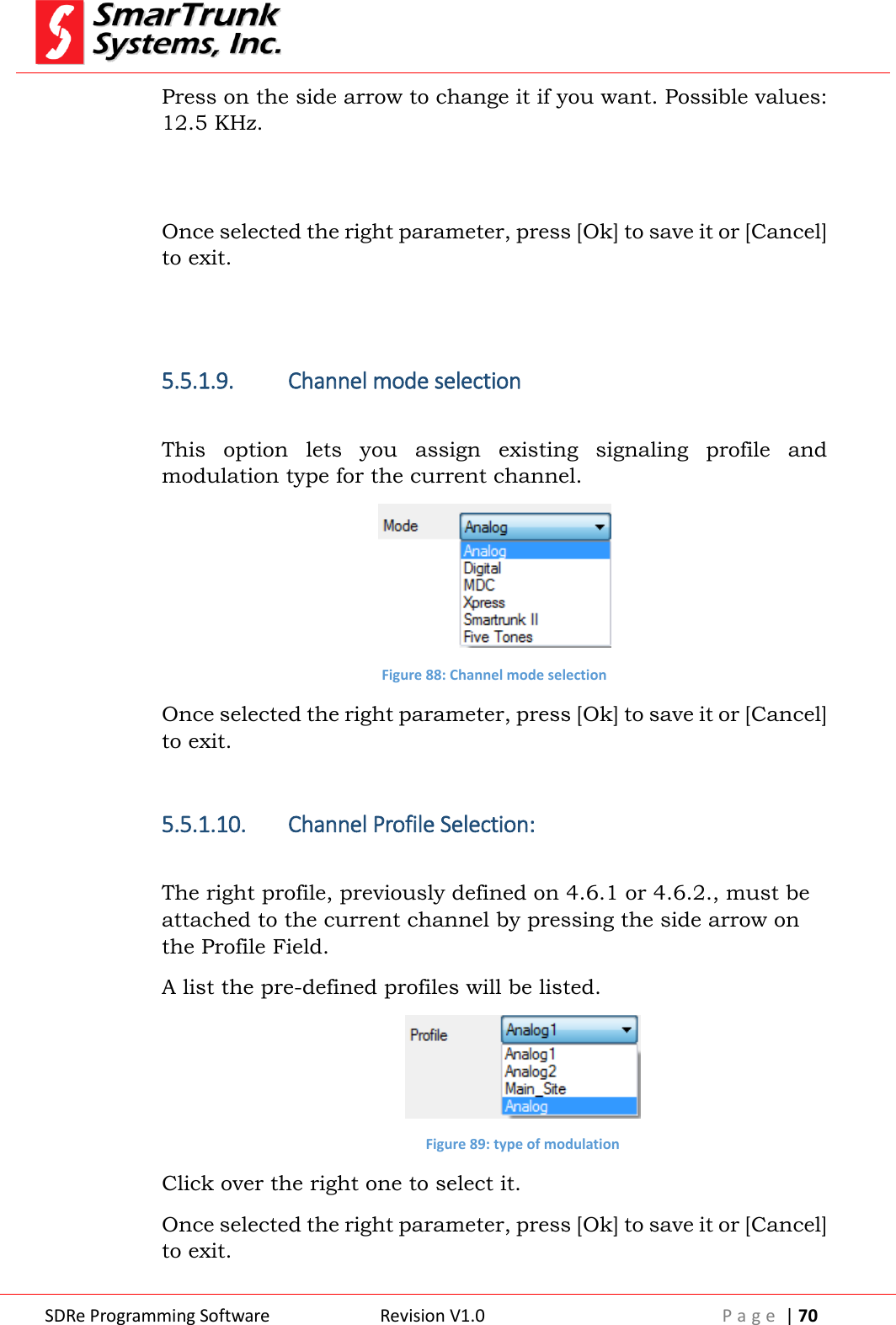  SDRe Programming Software Revision V1.0 P a g e  | 70  Press on the side arrow to change it if you want. Possible values: 12.5 KHz.   Once selected the right parameter, press [Ok] to save it or [Cancel] to exit.   5.5.1.9. Channel mode selection  This  option  lets  you  assign  existing  signaling  profile  and modulation type for the current channel.   Figure 88: Channel mode selection Once selected the right parameter, press [Ok] to save it or [Cancel] to exit.  5.5.1.10. Channel Profile Selection:  The right profile, previously defined on 4.6.1 or 4.6.2., must be attached to the current channel by pressing the side arrow on the Profile Field. A list the pre-defined profiles will be listed.  Figure 89: type of modulation Click over the right one to select it. Once selected the right parameter, press [Ok] to save it or [Cancel] to exit. 