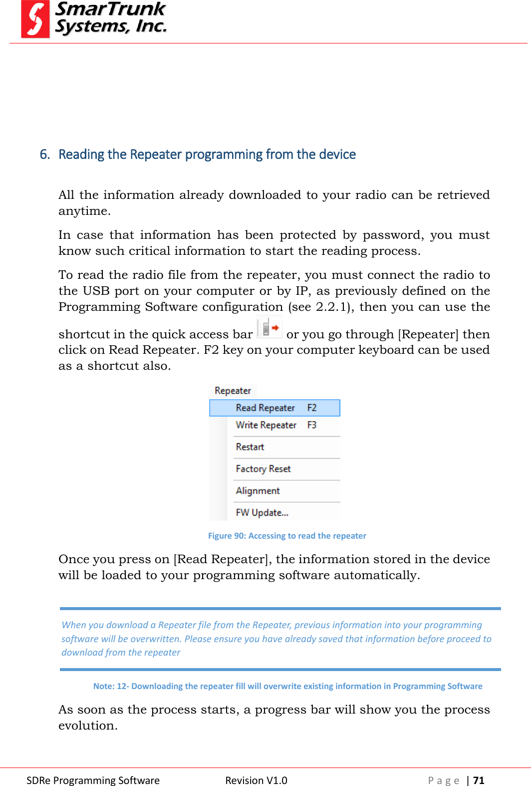  SDRe Programming Software Revision V1.0 P a g e  | 71      6. Reading the Repeater programming from the device  All the information already downloaded to your radio can be retrieved anytime. In  case  that  information  has  been  protected  by  password,  you  must know such critical information to start the reading process. To read the radio file from the repeater, you must connect the radio to the USB port on your computer or by IP, as previously defined on the Programming Software configuration (see 2.2.1), then you can use the shortcut in the quick access bar   or you go through [Repeater] then click on Read Repeater. F2 key on your computer keyboard can be used as a shortcut also.  Figure 90: Accessing to read the repeater Once you press on [Read Repeater], the information stored in the device will be loaded to your programming software automatically. As soon as the process starts, a progress bar will show you the process evolution. When you download a Repeater file from the Repeater, previous information into your programming software will be overwritten. Please ensure you have already saved that information before proceed to download from the repeater Note: 12- Downloading the repeater fill will overwrite existing information in Programming Software 