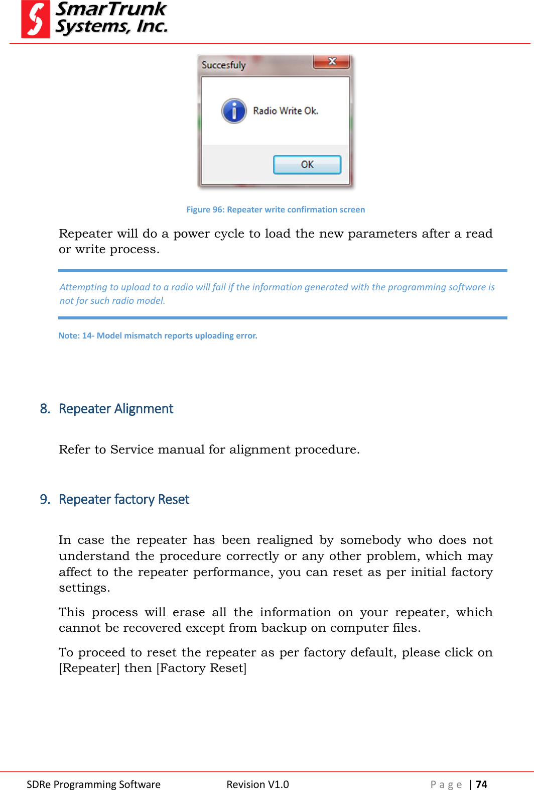  SDRe Programming Software Revision V1.0 P a g e  | 74   Figure 96: Repeater write confirmation screen Repeater will do a power cycle to load the new parameters after a read or write process.   8. Repeater Alignment  Refer to Service manual for alignment procedure.  9. Repeater factory Reset  In  case  the  repeater  has  been  realigned  by  somebody  who  does  not understand the procedure correctly or any other problem, which may affect to the repeater performance, you can reset as per initial factory settings. This  process  will  erase  all  the  information  on  your  repeater,  which cannot be recovered except from backup on computer files. To proceed to reset the repeater as per factory default, please click on [Repeater] then [Factory Reset]   Attempting to upload to a radio will fail if the information generated with the programming software is not for such radio model. Note: 14- Model mismatch reports uploading error. 