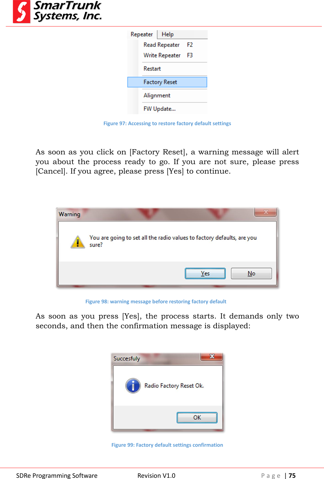  SDRe Programming Software Revision V1.0 P a g e  | 75   Figure 97: Accessing to restore factory default settings  As soon as you click on [Factory Reset], a warning message will alert you  about  the  process  ready  to  go.  If  you  are  not  sure,  please  press [Cancel]. If you agree, please press [Yes] to continue.    Figure 98: warning message before restoring factory default As  soon  as  you  press  [Yes],  the  process  starts.  It  demands  only  two seconds, and then the confirmation message is displayed:   Figure 99: Factory default settings confirmation  