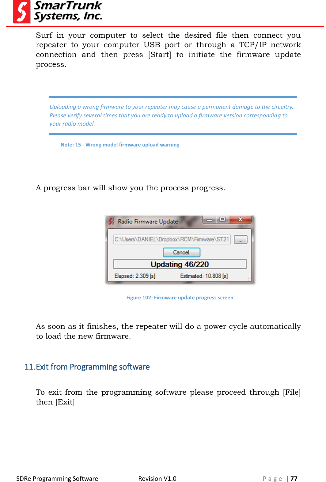  SDRe Programming Software Revision V1.0 P a g e  | 77  Surf  in  your  computer  to  select  the  desired  file  then  connect  you repeater  to  your  computer  USB  port  or  through  a  TCP/IP  network connection  and  then  press  [Start]  to  initiate  the  firmware  update process.    A progress bar will show you the process progress.   Figure 102: Firmware update progress screen  As soon as it finishes, the repeater will do a power cycle automatically to load the new firmware.  11. Exit from Programming software  To  exit  from  the  programming  software  please  proceed  through  [File] then [Exit]  Uploading a wrong firmware to your repeater may cause a permanent damage to the circuitry. Please verify several times that you are ready to upload a firmware version corresponding to your radio model. Note: 15 - Wrong model firmware upload warning 
