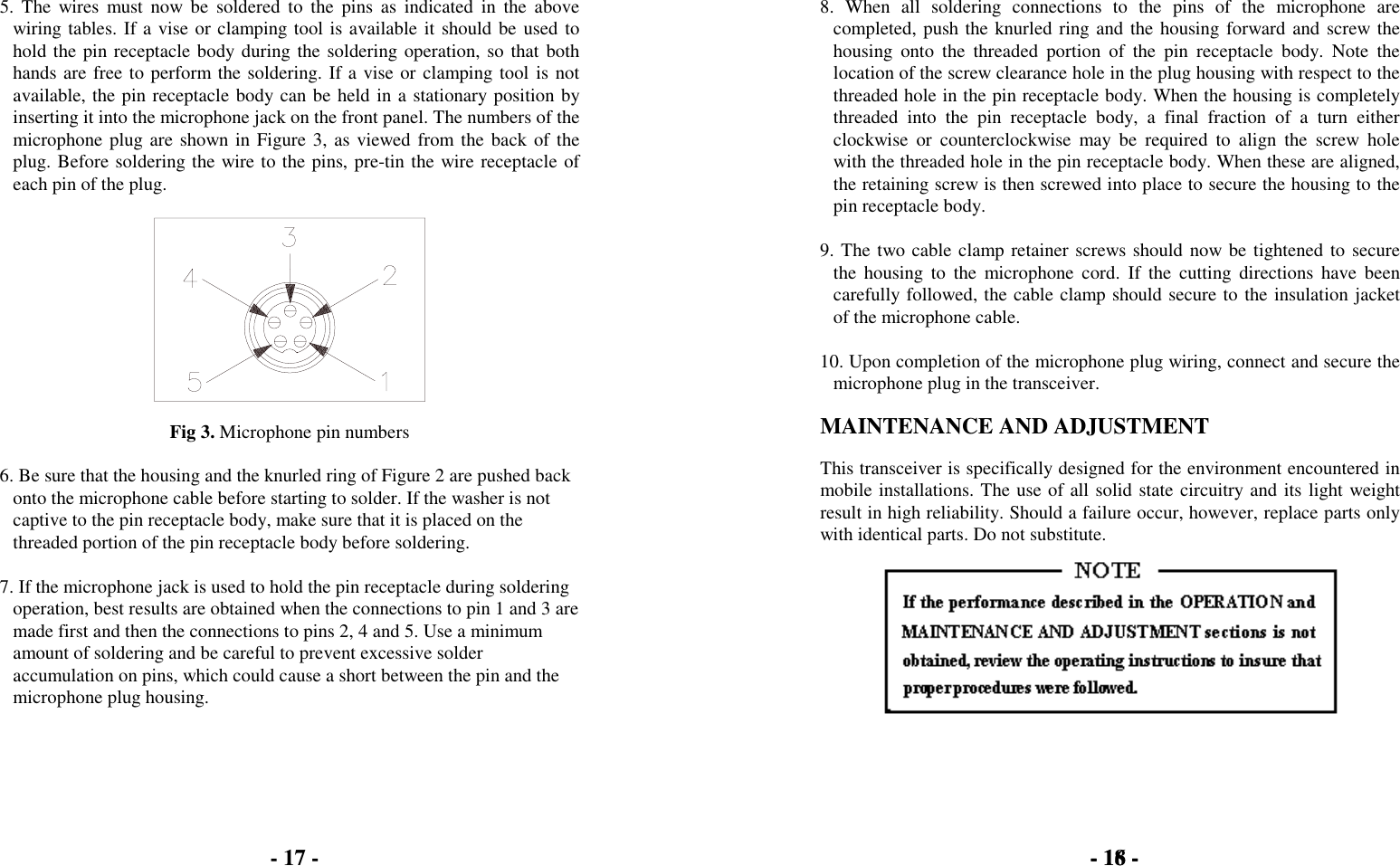5. The wires must now be soldered to the pins as indicated in the abovewiring tables. If a vise or clamping tool is available it should be used tohold the pin receptacle body during the soldering operation, so that bothhands are free to perform the soldering. If a vise or clamping tool is notavailable, the pin receptacle body can be held in a stationary position byinserting it into the microphone jack on the front panel. The numbers of themicrophone plug are shown in Figure 3, as viewed from the back of theplug. Before soldering the wire to the pins, pre-tin the wire receptacle ofeach pin of the plug.Fig 3. Microphone pin numbers6. Be sure that the housing and the knurled ring of Figure 2 are pushed backonto the microphone cable before starting to solder. If the washer is notcaptive to the pin receptacle body, make sure that it is placed on thethreaded portion of the pin receptacle body before soldering.7. If the microphone jack is used to hold the pin receptacle during solderingoperation, best results are obtained when the connections to pin 1 and 3 aremade first and then the connections to pins 2, 4 and 5. Use a minimumamount of soldering and be careful to prevent excessive solderaccumulation on pins, which could cause a short between the pin and themicrophone plug housing.8. When all soldering connections to the pins of the microphone arecompleted, push the knurled ring and the housing forward and screw thehousing onto the threaded portion of the pin receptacle body. Note thelocation of the screw clearance hole in the plug housing with respect to thethreaded hole in the pin receptacle body. When the housing is completelythreaded into the pin receptacle body, a final fraction of a turn eitherclockwise or counterclockwise may be required to align the screw holewith the threaded hole in the pin receptacle body. When these are aligned,the retaining screw is then screwed into place to secure the housing to thepin receptacle body.9. The two cable clamp retainer screws should now be tightened to securethe housing to the microphone cord. If the cutting directions have beencarefully followed, the cable clamp should secure to the insulation jacketof the microphone cable.10. Upon completion of the microphone plug wiring, connect and secure themicrophone plug in the transceiver.MAINTENANCE AND ADJUSTMENTThis transceiver is specifically designed for the environment encountered inmobile installations. The use of all solid state circuitry and its light weightresult in high reliability. Should a failure occur, however, replace parts onlywith identical parts. Do not substitute.- 16 -- 17 - - 18 -