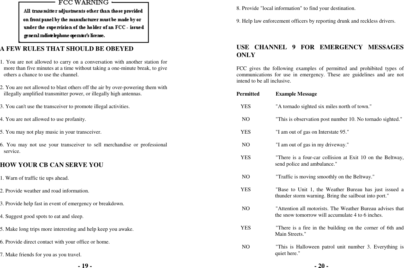A FEW RULES THAT SHOULD BE OBEYED1. You are not allowed to carry on a conversation with another station formore than five minutes at a time without taking a one-minute break, to giveothers a chance to use the channel.2. You are not allowed to blast others off the air by over-powering them withillegally amplified transmitter power, or illegally high antennas.3. You can't use the transceiver to promote illegal activities.4. You are not allowed to use profanity.5. You may not play music in your transceiver.6. You may not use your transceiver to sell merchandise or professionalservice.HOW YOUR CB CAN SERVE YOU1. Warn of traffic tie ups ahead.2. Provide weather and road information.3. Provide help fast in event of emergency or breakdown.4. Suggest good spots to eat and sleep.5. Make long trips more interesting and help keep you awake.6. Provide direct contact with your office or home.7. Make friends for you as you travel.8. Provide "local information" to find your destination.9. Help law enforcement officers by reporting drunk and reckless drivers.USE CHANNEL 9 FOR EMERGENCY MESSAGESONLYFCC gives the following examples of permitted and prohibited types ofcommunications for use in emergency. These are guidelines and are notintend to be all inclusive.Permitted Example Message   YES "A tornado sighted six miles north of town."    NO "This is observation post number 10. No tornado sighted."   YES "I am out of gas on Interstate 95."    NO "I am out of gas in my driveway."   YES "There is a four-car collision at Exit 10 on the Beltway,send police and ambulance."    NO "Traffic is moving smoothly on the Beltway."   YES "Base to Unit 1, the Weather Bureau has just issued athunder storm warning. Bring the sailboat into port."    NO "Attention all motorists. The Weather Bureau advises thatthe snow tomorrow will accumulate 4 to 6 inches.   YES "There is a fire in the building on the corner of 6th andMain Streets."    NO "This  is  Halloween  patrol  unit  number  3.  Everything  isquiet here."- 19 - - 20 -