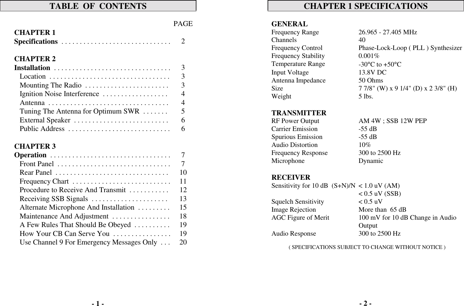 TABLE  OF  CONTENTSPAGECHAPTER 1  Specifications  . . . . . . . . . . . . . . . . . . . . . . . . . . . . . . 2CHAPTER 2Installation  . . . . . . . . . . . . . . . . . . . . . . . . . . . . . . . . 3   Location  . . . . . . . . . . . . . . . . . . . . . . . . . . . . . . . . . 3   Mounting The Radio  . . . . . . . . . . . . . . . . . . . . . . . 3   Ignition Noise Interference  . . . . . . . . . . . . . . . . . . 4   Antenna  . . . . . . . . . . . . . . . . . . . . . . . . . . . . . . . . . 4   Tuning The Antenna for Optimum SWR  . . . . . . . 5   External Speaker  . . . . . . . . . . . . . . . . . . . . . . . . . . 6   Public Address  . . . . . . . . . . . . . . . . . . . . . . . . . . . . 6CHAPTER 3  Operation  . . . . . . . . . . . . . . . . . . . . . . . . . . . . . . . . . 7   Front Panel  . . . . . . . . . . . . . . . . . . . . . . . . . . . . . . . 7   Rear Panel  . . . . . . . . . . . . . . . . . . . . . . . . . . . . . . . 10   Frequency Chart  . . . . . . . . . . . . . . . . . . . . . . . . . . . 11   Procedure to Receive And Transmit  . . . . . . . . . . . 12   Receiving SSB Signals  . . . . . . . . . . . . . . . . . . . . . 13   Alternate Microphone And Installation  . . . . . . . . . 15   Maintenance And Adjustment  . . . . . . . . . . . . . . . . 18   A Few Rules That Should Be Obeyed  . . . . . . . . . . 19   How Your CB Can Serve You  . . . . . . . . . . . . . . . . 19   Use Channel 9 For Emergency Messages Only  . . . 20CHAPTER 1 SPECIFICATIONSGENERALFrequency Range 26.965 - 27.405 MHzChannels 40Frequency Control Phase-Lock-Loop ( PLL ) SynthesizerFrequency Stability 0.001%Temperature Range -30&deg;C to +50&deg;CInput Voltage 13.8V DCAntenna Impedance 50 OhmsSize 7 7/8" (W) x 9 1/4" (D) x 2 3/8" (H)Weight 5 lbs.TRANSMITTERRF Power Output AM 4W ; SSB 12W PEPCarrier Emission -55 dBSpurious Emission -55 dBAudio Distortion 10%Frequency Response 300 to 2500 HzMicrophone DynamicRECEIVERSensitivity for 10 dB  (S+N)/N < 1.0 uV (AM)< 0.5 uV (SSB)Squelch Sensitivity < 0.5 uVImage Rejection More than  65 dBAGC Figure of Merit 100 mV for 10 dB Change in AudioOutputAudio Response 300 to 2500 Hz( SPECIFICATIONS SUBJECT TO CHANGE WITHOUT NOTICE )- 1 - - 2 -