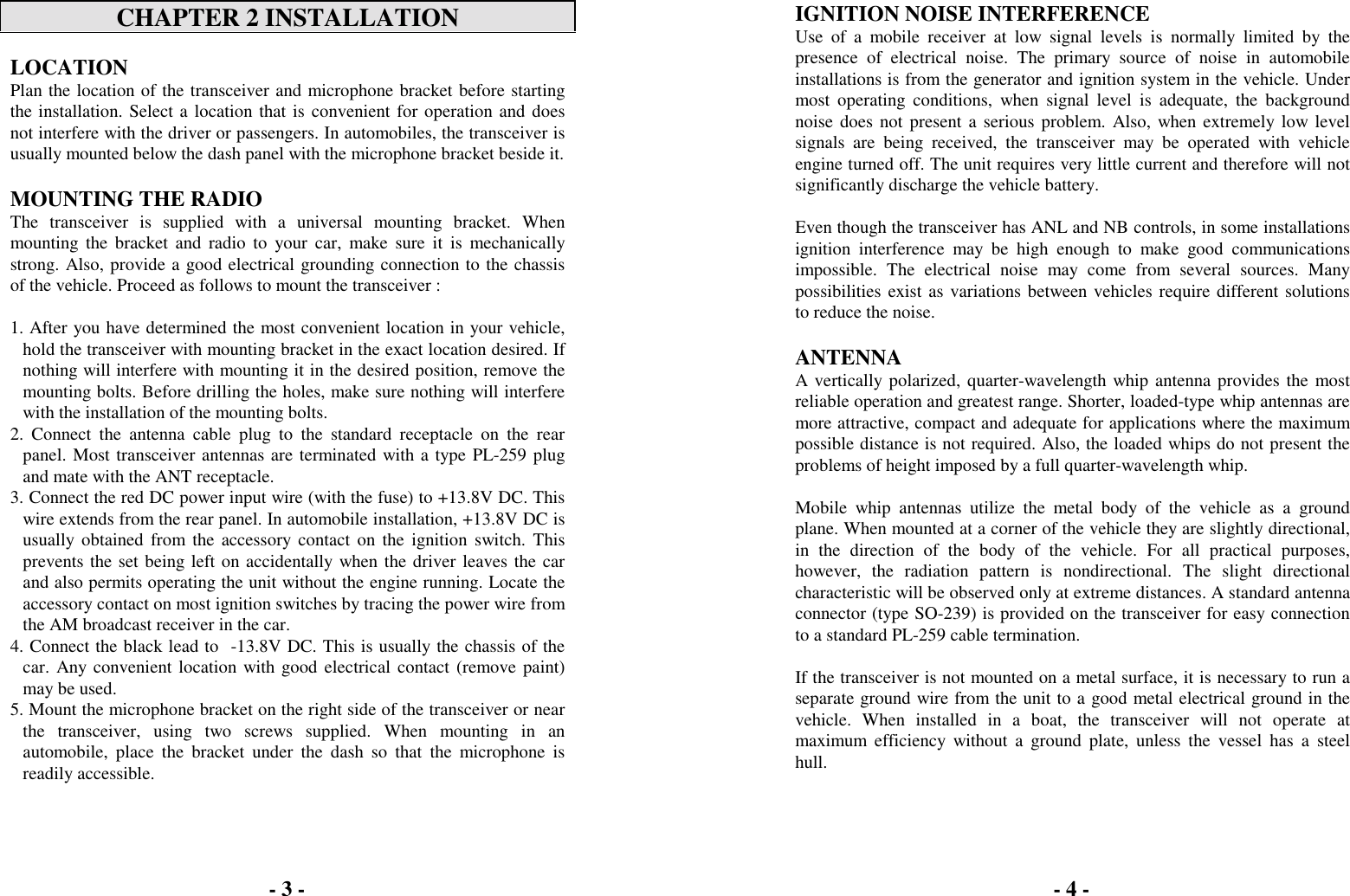 CHAPTER 2 INSTALLATIONLOCATIONPlan the location of the transceiver and microphone bracket before startingthe installation. Select a location that is convenient for operation and doesnot interfere with the driver or passengers. In automobiles, the transceiver isusually mounted below the dash panel with the microphone bracket beside it.MOUNTING THE RADIOThe transceiver is supplied with a universal mounting bracket. Whenmounting the bracket and radio to your car, make sure it is mechanicallystrong. Also, provide a good electrical grounding connection to the chassisof the vehicle. Proceed as follows to mount the transceiver :1. After you have determined the most convenient location in your vehicle,hold the transceiver with mounting bracket in the exact location desired. Ifnothing will interfere with mounting it in the desired position, remove themounting bolts. Before drilling the holes, make sure nothing will interferewith the installation of the mounting bolts.2. Connect the antenna cable plug to the standard receptacle on the rearpanel. Most transceiver antennas are terminated with a type PL-259 plugand mate with the ANT receptacle.3. Connect the red DC power input wire (with the fuse) to +13.8V DC. Thiswire extends from the rear panel. In automobile installation, +13.8V DC isusually obtained from the accessory contact on the ignition switch. Thisprevents the set being left on accidentally when the driver leaves the carand also permits operating the unit without the engine running. Locate theaccessory contact on most ignition switches by tracing the power wire fromthe AM broadcast receiver in the car.4. Connect the black lead to  -13.8V DC. This is usually the chassis of thecar. Any convenient location with good electrical contact (remove paint)may be used.5. Mount the microphone bracket on the right side of the transceiver or nearthe transceiver, using two screws supplied. When mounting in anautomobile, place the bracket under the dash so that the microphone isreadily accessible.IGNITION NOISE INTERFERENCEUse of a mobile receiver at low signal levels is normally limited by thepresence of electrical noise. The primary source of noise in automobileinstallations is from the generator and ignition system in the vehicle. Undermost operating conditions, when signal level is adequate, the backgroundnoise does not present a serious problem. Also, when extremely low levelsignals are being received, the transceiver may be operated with vehicleengine turned off. The unit requires very little current and therefore will notsignificantly discharge the vehicle battery.Even though the transceiver has ANL and NB controls, in some installationsignition interference may be high enough to make good communicationsimpossible. The electrical noise may come from several sources. Manypossibilities exist as variations between vehicles require different solutionsto reduce the noise.ANTENNAA vertically polarized, quarter-wavelength whip antenna provides the mostreliable operation and greatest range. Shorter, loaded-type whip antennas aremore attractive, compact and adequate for applications where the maximumpossible distance is not required. Also, the loaded whips do not present theproblems of height imposed by a full quarter-wavelength whip.Mobile whip antennas utilize the metal body of the vehicle as a groundplane. When mounted at a corner of the vehicle they are slightly directional,in the direction of the body of the vehicle. For all practical purposes,however, the radiation pattern is nondirectional. The slight directionalcharacteristic will be observed only at extreme distances. A standard antennaconnector (type SO-239) is provided on the transceiver for easy connectionto a standard PL-259 cable termination.If the transceiver is not mounted on a metal surface, it is necessary to run aseparate ground wire from the unit to a good metal electrical ground in thevehicle. When installed in a boat, the transceiver will not operate atmaximum efficiency without a ground plate, unless the vessel has a steelhull.- 3 - - 4 -